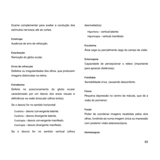 Exame complementar para avaliar a condução dos
estímulos nervosos até ao cortex.
Emétrope
Ausência de erro de refracção.
Enucleação
Remoção do globo ocular.
Erros de refracção
Defeitos ou irregularidades dos olhos, que produzem
imagens distorcidas na retina.
Estrabismo
Defeito no posicionamento do globo ocular
caracterizado por um desvio dos eixos visuais e
deficiência na visão binocular (olhos tortos).
Se o desvio for no sentido horizontal:
Esoforia - desvio convergente latente.
Exoforia - desvio divergente latente.
Esotropia - desvio convergente manifesto.
Exotropia - desvio divergente manifesto.
Se o desvio for no sentido vertical (olhos
desnivelados):
Hiperforia - vertical latente
Hipertropia - vertical manifesto
Escotoma
Área cega ou parcialmente cega do campo de visão.
Estereopsia
Capacidade de percepcionar o relevo (importante
para apreciar distâncias).
Fotofobia
Sensibilidade à luz, causando desconforto.
Fóvea
Pequena depressão no centro da mácula, que dá a
visão do pormenor.
Fusão
Poder de coordenar imagens recebidas pelos dois
olhos, fundindo-as numa imagem única ou impressão
com posterior visão estereoscópica.
Hemianopsia
65
 