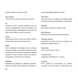 Perda de metade do campo de visão.
Humor aquoso
Fluido interno do olho que lubrifica o seu interior.
Íris
Membrana circular colorida, suspensa atrás da
córnea e imediatamente à frente do cristalino, que
serve para regular a quantidade de luz que entra nos
olhos, fazendo alterar o tamanho da pupila.
Mácula
Pequena área dentro da retina que rodeia a fóvea e
compreende a área de visão mais precisa.
Miopia
Erro de refracção no qual (globo ocular é comprido
demais em relação ao seu poder de focagem) o ponto
do foco para os raios luminosos recebidos de objectos
distantes se coloca à frente da retina. Os míopes só
conseguem ler muito perto, sem correcção.
Mobilidade
Capacidade das pessoas se deslocarem autonoma-
mente, que envolve outros sistemas de percepção do
corpo e capacidades cognitivas e motoras.
Nervo óptico
Nervo que conduz as "imagens" até à região occipital
do cérebro onde são descodificadas e interpretadas.
Nistagmus
Movimentos involuntários do globo ocular.
Olho Dominante
Olho preferido para fazer observação binocular.
Orientação espacial
Consciência da posição do corpo no espaço e em
relação aos objectos próximos.
Papila Óptica
Início do nervo óptico na retina.
Percepção de luz
Capacidade de distinguir luz no escuro.
Presbiopia
Perda gradual da acomodação do cristalino
provocada pela diminuição da elasticidade dos
66
 