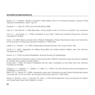 68
REFERÊNCIAS BIBLIOGRÁFICAS
Bishop, V. E. in Noodles, Noodles & Haystacks (1988) Making Choices in Functional Evaluations, Journal of Visual
Impairment and Blindness, March, Pag. 98
Chapman, E. J. Tobin, M. (1979) Look and Think Manual, RNIB
Cole, R. G., Rosenthal, B. P. (1996) Baixa Visão: Como remediar e tratar, Ed. Técnicas e Científicas, Lda, Lusociência
Corn, A., L. and Koenig, A. J. (1996) Foundations of Low Vision: Clinical and Functional Perspectives, American
Foundation for the Blind
Costa, J. A. (2000) Alunos com baixa visão. Enfoques Pedagógicos, Projecto Nacional para alunos com baixa visão,
Ed. Da Secretaria de Educação Especial do Estado de S. Paulo, Brasil
Cullata, R. A.; Tompkins, J. R. (1999) Fundamentals of Special Education. New Jersey: Prentice Hall
Ferrell, K. A. (1984), Suggestions for Raising Young Blind and Visually Impaired Children. New York: American
Foundation for the Blind
Fletcher, D. C. (1999) Low Vision Rehabilitation, American Academy of Ophtalmologie
Indiana Department of Education, Division of Special Education (1996/97) Functional Literacy Assessment Guidelines
for students who are blind or visually impaired.
Koenig, Alan J. (1996) The literacy of individuals with low vision. Foundations of Low Vision. New York, American
Foundation for the Blind.
Kooijman, A. C., Looijestijn, P. L., Welling, J. A., Wildt, G. J., (1994) "Low Vision Research and new developments in
rehabilitation", Ed. IOS Press
Maria, E.R.F.G., Newton, K-J. (2000), Entendendo a baixa visão. Orientações aos pais, Projecto Nacional para alunos
com baixa visão, Ed. Da Secretaria de Educação Especial do Estado de S. Paulo, Brasil
Mason, H., McCall, S., Arter, C., McLinden, M., Stone, J. (1997) Visual Impairment, Access to Education for Chlidren
and Young People, David Fulton Publishers, London
 