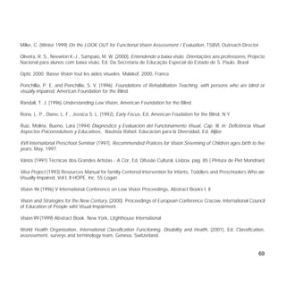 69
Miller, C. (Winter 1999) On the LOOK OUT for Functional Vision Assessment / Evaluation, TSBVI, Outreach Director
Oliveira, R. S., Neewton K-J., Sampaio, M. W. (2000), Entendendo a baixa visão. Orientações aos professores, Projecto
Nacional para alunos com baixa visão, Ed. Da Secretaria de Educação Especial do Estado de S. Paulo, Brasil
Optic 2000. Basse Vision tout les aides visueles. Malakof, 2000, France
Ponchillia, P. E. and Ponchillia, S. V. (1996). Foundations of Rehabilitation Teaching, with persons who are blind or
visually impaired, American Foundation for the Blind.
Randall, T. J. (1996) Understanding Low Vision, American Foundation for the Blind
Rona, L. P., Diane, L. F., Jessica S. L. (1992), Early Focus, Ed. American Foudation for the Blind, N.Y.
Ruiz, Molina, Bueno, Lara (1994) Diagnostico y Evaluacion del Funcionamento Visual, Cap. III, in: Deficiência Visual
Aspectos Psicoevolutivos y Educativos, Bautista Rafael. Educacion para la Diversidad, Ed. Aljibe
XVII International Preschool Seminar (1997), Recommended Pratices for Vision Sreenning of Chlidren ages birth to five
years, May, 1997.
Vários (1991) Técnicas dos Grandes Artistas - A Cor, Ed. Difusão Cultural, Lisboa, pág. 85 ( Pintura de Piet Mondrian)
Viisa Project (1993) Resources Manual for familiy Centered Intervention for Infants, Toddlers and Preschoolers Who are
Visually Impaired, Vol I, II HOPE, Inc. 55 Logan
Vision 96 (1996) V International Conference on Low Vision Proceedings, Abstract Books I, II.
Vision and Strategies for the New Century, (2000) Proceedings of European Conference Cracow, International Council
of Education of People wiht Visual Impairment.
Vision´99 (1999) Abstract Book. New York, Litghthouse International
World Health Organization, International Classification Functioning, Disability and Health, (2001), Ed. Classification,
assessement, surveys and terminology team, Geneva, Switzerland.
 