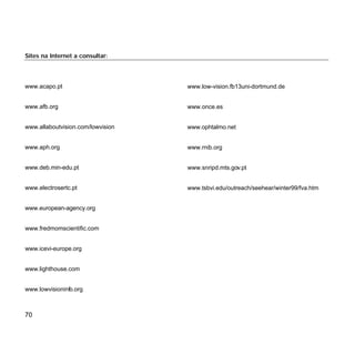 70
Sites na Internet a consultar:
www.acapo.pt
www.afb.org
www.allaboutvision.com/lowvision
www.aph.org
www.deb.min-edu.pt
www.electrosertc.pt
www.european-agency.org
www.fredmomscientific.com
www.icevi-europe.org
www.lighthouse.com
www.lowvisioninfo.org
www.low-vision.fb13uni-dortmund.de
www.once.es
www.ophtalmo.net
www.rnib.org
www.snripd.mts.gov.pt
www.tsbvi.edu/outreach/seehear/winter99/fva.htm
 