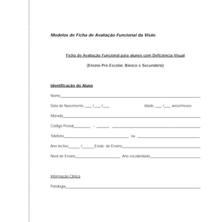 Modelos de Ficha de Avaliação Funcional da Visão
Ficha de Avaliação Funcional para alunos com Deficiência Visual
(Ensino Pré-Escolar, Básico e Secundário)
Identificação do Aluno
Nome
Data de Nascimento Idade anos/meses
Morada
Código Postal -
Telefone ou
Ano lectivo Estab. de Ensino
Nível de Ensino Ano escolaridade
Informação Clínica
Patologia
/ / /
/
 