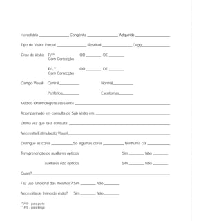 Hereditária Congénita Adquirida
Tipo de Visão: Parcial Residual Cego
Grau de Visão P/P* OD OE
Com Correcção
P/L** OD OE
Com Correcção
Campo Visual Central Normal
Periférico Escotomas
Médico Oftalmologista assistente
Acompanhado em consulta de Sub Visão em:
Última vez que foi à consulta:
Necessita Estimulação Visual
Distingue as cores Só algumas cores Nenhuma cor
Tem prescrição de auxiliares ópticos Sim Não
auxiliares não ópticos Sim Não
Quais?
Faz uso funcional das mesmas? Sim Não
Necessita de treino de visão? Sim Não
* P/P - para perto
** P/L - para longe
 
