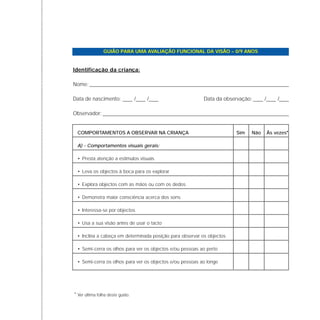 GUIÃO PARA UMA AVALIAÇÃO FUNCIONAL DA VISÃO – 0/9 ANOS
Identificação da criança:
Nome:
Data de nascimento: Data da observação:
Observador:
COMPORTAMENTOS A OBSERVAR NA CRIANÇA Sim Não Às vezes*
A) - Comportamentos visuais gerais:
• Presta atenção a estímulos visuais
• Leva os objectos à boca para os explorar
• Explora objectos com as mãos ou com os dedos
• Demonstra maior consciência acerca dos sons
• Interessa-se por objectos
• Usa a sua visão antes de usar o tacto
• Inclina a cabeça em determinada posição para observar os objectos
• Semi-cerra os olhos para ver os objectos e/ou pessoas ao perto
• Semi-cerra os olhos para ver os objectos e/ou pessoas ao longe
/ / / /
* Ver última folha deste guião.
 