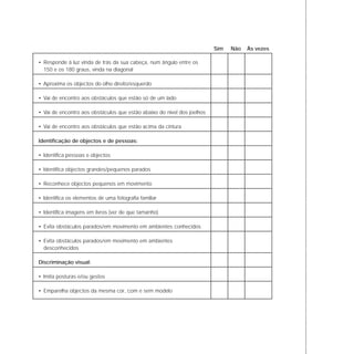 • Responde à luz vinda de trás da sua cabeça, num ângulo entre os
150 e os 180 graus, vinda na diagonal
• Aproxima os objectos do olho direito/esquerdo
• Vai de encontro aos obstáculos que estão só de um lado
• Vai de encontro aos obstáculos que estão abaixo do nível dos joelhos
• Vai de encontro aos obstáculos que estão acima da cintura
Identificação de objectos e de pessoas:
• Identifica pessoas e objectos
• Identifica objectos grandes/pequenos parados
• Reconhece objectos pequenos em movimento
• Identifica os elementos de uma fotografia familiar
• Identifica imagens em livros (ver de que tamanho)
• Evita obstáculos parados/em movimento em ambientes conhecidos
• Evita obstáculos parados/em movimento em ambientes
desconhecidos
Discriminação visual:
• Imita posturas e/ou gestos
• Emparelha objectos da mesma cor, com e sem modelo
Sim Não Às vezes
 