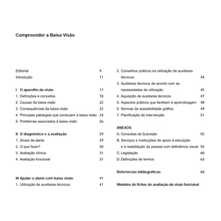 Editorial 9
Introdução 11
I O aparelho da visão 17
1. Definições e conceitos 18
2. Causas da baixa visão 22
3. Consequências da baixa visão 22
4. Principais patologias que conduzem à baixa visão 24
5. Problemas associados à baixa visão 26
II O diagnóstico e a avaliação 29
1. Sinais de alerta 29
2. O que fazer? 30
3. Avaliação clínica 31
4. Avaliação funcional 31
III Ajudar o aluno com baixa visão 41
1. Utilização de auxiliares técnicos 41
2. Conselhos práticos na utilização de auxiliares
técnicos 44
3. Auxiliares técnicos de acordo com as
necessidades de utilização 45
4. Aquisição de auxiliares técnicos 47
5. Aspectos práticos que facilitam a aprendizagem 48
6. Normas de acessibilidade gráfica 49
7. Planificação de intervenção 51
ANEXOS
A. Consultas de Subvisão 55
B. Serviços e instituições de apoio à educação
e à reabilitação da pessoa com deficiência visual 56
C. Legislação 60
D. Definições de termos 63
Referências bibliográficas 68
Modelos de fichas de avaliação da visão funcional
Compreender a Baixa Visão
 