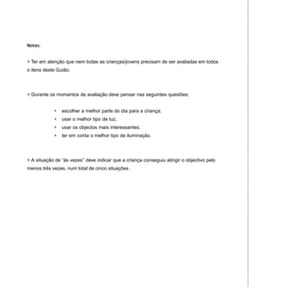 Notas:
> Ter em atenção que nem todas as crianças/jovens precisam de ser avaliadas em todos
o itens deste Guião;
> Durante os momentos de avaliação deve pensar nas seguintes questões:
• escolher a melhor parte do dia para a criança;
• usar o melhor tipo de luz;
• usar os objectos mais interessantes;
• ter em conta o melhor tipo de iluminação.
> A situação de “às vezes” deve indicar que a criança conseguiu atingir o objectivo pelo
menos três vezes, num total de cinco situações.
 
