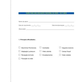Discriminar Pormenores Contrastes Cegueira nocturna
Adaptação Luz/escuro Visão colorida Campo Visual
Percepção de fundo Encadeamentos Visão nublada
Flutuação na visão
GUIÃO PARA UMA AVALIAÇÃO FUNCIONAL DA VISÃO – 10/17 ANOS
Nome do aluno:
Data de nascimento: Data da observação:
Observador:
/ / / /
1. Principais dificuldades:
 