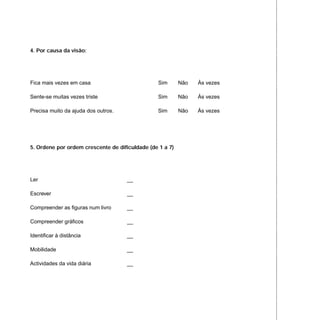 4. Por causa da visão:
Fica mais vezes em casa Sim Não Às vezes
Sente-se muitas vezes triste Sim Não Às vezes
Precisa muito da ajuda dos outros. Sim Não Às vezes
5. Ordene por ordem crescente de dificuldade (de 1 a 7)
Ler __
Escrever __
Compreender as figuras num livro __
Compreender gráficos __
Identificar à distância __
Mobilidade __
Actividades da vida diária __
 