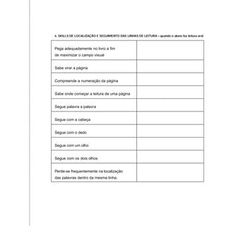 6. SKILLS DE LOCALIZAÇÃO E SEGUIMENTO DAS LINHAS DE LEITURA – quando o aluno faz leitura oral
Pega adequadamente no livro a fim
de maximizar o campo visual
Sabe virar a página
Compreende a numeração da página
Sabe onde começar a leitura de uma página
Segue palavra a palavra
Segue com a cabeça
Segue com o dedo
Segue com um olho
Segue com os dois olhos
Perde-se frequentemente na localização
das palavras dentro da mesma linha.
 