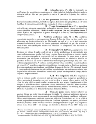 4.2 – Intimações (arts. 67 e 68). As intimações ou notificações são permitidas por qualquer meio válido (princípio da informalidade). Assim, a intimação pode ser feita por correspondência com A. R., por oficial de justiça, fax, telefone, e-mail etc. 
5 – Da fase preliminar. Princípios da oportunidade ou da discricionariedade controlada, limitada ou regrada. Em crimes de ação pública, o MP tem a faculdade de transacionar, abolindo-se a obrigação de oferecer denúncia. 
5.1 - Termo circunstanciado (art. 69): a autoridade policial lavrará o termo e encaminhará ao Juizado o autor do fato e a vítima, requisitando os exames periciais necessários. Direito Público Subjetivo (art. 69, parágrafo único). É vedada a prisão em flagrante ou exigência de fiança se o autor do fato comprometer-se a comparecer ao Juizado. 
6 – Audiência preliminar (arts. 72 a 74). Audiência concentrada, que exige o comparecimento do autor do fato, da vítima (se for o caso) e seus advogados, do órgão ministerial e do Magistrado, na qual a Lei prevê dois momentos processuais distintos de quebra do sistema processual tradicional em que, dos acordos, o autor do fato não sofrerá pena privativa de liberdade – a composição civil de danos e a transação penal. 
6.1 – Composição Civil de Danos. A composição civil de danos em crimes de ação penal privada e pública condicionada à representação gera repercussão nos campos penal e civil, como veremos. Deve ser realizada na presença e pelas partes com seus advogados e responsável civil, se necessário. Do ajuste entre as partes, assessoradas por advogados e mediante o acompanhamento do Ministério Público, na qualidade de fiscal da lei, lavrar-se-á termo a ser homologado, por sentença, pelo Juiz. Trata- se de sentença declaratória. A sentença homologatória é válida como título executivo judicial e é irrecorrível6, gerando as seguintes conseqüências: renúncia tácita ao direito de queixa ou de representação com a extinção da punibilidade do autor do fato (art. 74, parágrafo único). A composição civil em crime de ação pública incondicionada traz unicamente solução total ou parcial de evitar nova demanda no âmbito civil, porque não impedirá no campo penal a seqüência do procedimento. 
6.1.1 – Não composição civil. Não chegando as partes a nenhum acordo, se crime de ação privada, deve o juiz indagar ao querelante se oferece proposta de transação; em caso negativo, deve o mesmo oferece queixa oral. Se crime de ação pública condicionada à representação, sem acordo, imediatamente o juiz indagará o ofendido se deseja representar, o que será reduzido a escrito. Não o querendo naquele momento, será cientificado que poderá fazê-lo no prazo de seis meses (CPP, art. 38 e CP, art. 103) contados da data que teve ciência da autoria do fato. 
6.2 – Transação penal. Direito público subjetivo do autor do fato de não sofrer pena privativa de liberdade. No entanto, a legitimação exclusiva do órgão ministerial impõe que se aguarde sua manifestação durante a audiência preliminar. Fá-lo-á, quando presentes requisitos objetivos e subjetivos favoráveis do art. 76. Se o MP se recusar, segundo entendimento prevalente nos Tribunais Superiores, não pode o juiz ofertar de ofício, pois não é parte, devendo o autor do fato impetrar habeas corpus ou o Magistrado aplicar o art. 28 do CPP – em analogia ao disposto na Súmula 696 do STF7. Exige-se a 
6 Para sua desconstituição admite-se Ação Anulatória, com base no artigo 486 do CPC, a ser proposta no Juízo que prolatou a referida sentença homologatória (Lagrasta Neto, voto vencedor). TACrimSP - Agr. Reg. nº 332.714/1 - Tribunal Pleno - Rel. Assumpção Neves - J. 22.09.99 - RJTACRIM 44/49). 
3 
7 No mesmo sentido: STJ - RMS 9009-MG, RESP 187824-SP (RJDTACSP 42/410); RESP 261570-SP.  