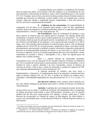 A segunda hipótese que modifica a competência dos Juizados além da citação por edital, ocorre quando o fato for complexo ou as circunstâncias do caso não permitirem o oferecimento de denúncia, sendo o feito encaminhado para a vala comum (77, § 2º). Exemplo: autor do fato com provável doença mental, desenvolvimento mental ou retardado que necessita ser submetido a perícia médica. Uma vez remetido para a Justiça Comum, ainda que entenda o magistrado inexistir complexidade, o feito não retorna ao JECrim, pois houve a perpetuação da jurisdição11. 
8 – Audiência do rito sumaríssimo. Na impossibilidade de composição civil de danos ou de transação penal porque o autor do fato, regularmente intimado, deixou de comparecer à audiência preliminar, tentar-se-á a aplicação dos institutos despenalizadores, a fim de se evitar a ação penal (art. 79). 
Do Procedimento. Antes do recebimento da denúncia, o juiz dará a palavra ao defensor para sua resposta prévia à acusação. Em seguida, decide pelo recebimento ou rejeição, inclusive para eventual proposta de sursis processual12. Se a inicial for rejeitada, caberá ao autor da ação penal recorrer via apelação (art. 82); sendo recebida, o juiz avaliará a possibilidade de ser proposto o sursis processual pelo acusador. Se o MP se negar, caso o Juiz entenda estarem presentes os requisitos legais, pode se valer da aplicação analógica do art. 28 do CPP. Se, em ação privada, o querelante se negar, o juiz dará o devido prosseguimento, pois não pode se substituir às partes, oferecendo a suspensão condicional do processo ao acusado/querelado (princípio da inércia; ne procedat judex ex officio). Se não for aceita a suspensão, inicia-se a instrução propriamente dita com o juiz inquirindo a vítima, testemunhas de acusação e defesa, e interrogando o réu, a final, em seguida passa aos debates orais e prolata sentença. 
Qual é o número máximo de testemunhas permitido? Concordamos com o teor do enunciado 28 dos Juizados Especiais Criminais ao estabelecer que "Em se tratando de contravenção as partes poderão arrolar até três testemunhas, e em se tratando de crime o número admitido é de cinco testemunhas, mesmo na hipótese de concurso de crimes." Note-se que o critério do enunciado se amolda aos regrames do CPP, que é aplicado subsidiariamente à Lei dos Juizados (art. 92). 
A sentença prescinde de relatório, mas deve trazer a fundamentação e o dispositivo. A fundamentação decorre de imperativo constitucional para todas as decisões judiciais (CF, art. 93, IX). A ausência de relatório se coaduna com a celeridade e informalidade/simplicidade dos atos processuais (art. 81, § 3º c.c. os arts. 3º e 62). 
Dos Recursos cabíveis: contra sentença caberá apelação (art. 82), mas caberão embargos de declaração para aclarar o sentido de sentença ou acórdão da Turma Recursal. 
Apelação. A apelação deve ser interposta no prazo de dez dias, em peça única com as razões e o pedido do recorrente. São legitimados todos os integrantes da relação processual controvertida, a saber: MP/querelante, assistente e réu. O recorrido também terá dez dias para contra-arrazoar. Em seguida, o recurso subirá para a Turma Recursal da circunscrição ou Tribunal de Justiça, na falta daquela. Na esfera federal, o recurso será encaminhado para a Turma Recursal Federal ou Tribunal Regional Federal, na falta daquela. 
11 O conflito de jurisdição entre juízes de primeiro grau será dirimido pelo Tribunal de Justiça do Estado. Já, o conflito entre juiz e Tribunal de Justiça é dirimido pelo STJ. 
5 
12 Enunciado 53: "No Juizado Especial Criminal, o recebimento da denúncia, na hipótese de suspensão condicional do processo, deve ser precedido da resposta prevista no artigo 81 da Lei nº 9.099/95".  