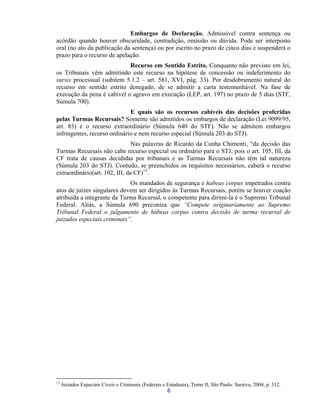 Embargos de Declaração. Admissível contra sentença ou acórdão quando houver obscuridade, contradição, omissão ou dúvida. Pode ser interposto oral (no ato da publicação da sentença) ou por escrito no prazo de cinco dias e suspenderá o prazo para o recurso de apelação. 
Recurso em Sentido Estrito. Conquanto não previsto em lei, os Tribunais vêm admitindo este recurso na hipótese de concessão ou indeferimento do sursis processual (subitem 5.1.2 – art. 581, XVI, pág. 33). Por desdobramento natural do recurso em sentido estrito denegado, de se admitir a carta testemunhável. Na fase de execução da pena é cabível o agravo em execução (LEP, art. 197) no prazo de 5 dias (STF, Súmula 700). 
E quais são os recursos cabíveis das decisões proferidas pelas Turmas Recursais? Somente são admitidos os embargos de declaração (Lei 9099/95, art. 83) e o recurso extraordinário (Súmula 640 do STF). Não se admitem embargos infringentes, recurso ordinário e nem recurso especial (Súmula 203 do STJ). 
Nas palavras de Ricardo da Cunha Chimenti, “da decisão das Turmas Recursais não cabe recurso especial ou ordinário para o STJ, pois o art. 105, III, da CF trata de causas decididas por tribunais e as Turmas Recursais não têm tal natureza (Súmula 203 do STJ). Contudo, se preenchidos os requisitos necessários, caberá o recurso extraordinário(art. 102, III, da CF)13. 
Os mandados de segurança e habeas corpus impetrados contra atos de juízes singulares devem ser dirigidos às Turmas Recursais, porém se houver coação atribuída a integrante da Turma Recursal, o competente para dirimi-la é o Supremo Tribunal Federal. Aliás, a Súmula 690 preconiza que “Compete originariamente ao Supremo Tribunal Federal o julgamento de hábeas corpus contra decisão de turma recursal de juizados especiais criminais”. 
6 
13 Juizados Especiais Cíveis e Criminais (Federais e Estaduais), Tomo II, São Paulo: Saraiva, 2004, p. 312.  