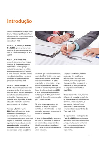 9
Introdução
Este documento estrutura-se em torno
de uma visão compartilhada de futuro
e tem como eixo o caminho necessário
para que essa visão seja de fato
alcançada em 2050.
Na seção 1, A construção do Visão
Brasil 2050, apresenta-se uma breve
descrição do processo pelo qual essa
visão foi construída ao longo de 2011
e 2012.
A seção 2, O Brasil de 2012,
apresenta o cenário de base no país,
do ponto de vista socioeconômico,
destacando: o arcabouço legal e
institucional que ampara as políticas
e medidas propostas no documento;
as ações realizadas pelo setor privado
rumo à sustentabilidade; e os atores
envolvidos na implementação do
processo rumo à Visão 2050.
Na seção 3, Visão 2050 para o
Brasil, o documento descreve a visão
propriamente dita, de um ponto de
vista mais amplo, em uma abordagem
conceitual que inclui os objetivos
pretendidos. É o cenário que se
pretende alcançar por meio de ações
articuladas entre todos os setores e
atores relevantes da sociedade.
Na seção 4, Caminhos para
2050, foram definidos nove temas
de referência prioritários para a
consolidação dos caminhos rumo ao
cenário de desenvolvimento sustentável
no país. Os nove temas são tratados
separadamente, abordando primeiro
a situação atual e, em seguida, a
visão 2050 setorial mais detalhada,
considerando o cenário para 2050 e
assumindo que o processo de mudança
ocorrerá de fato. Também nessa seção
descreve-se o caminho para alcançar
esses objetivos na forma de ações
organizadas no curto, médio e longo
prazos: na primeira fase, até 2020,
quando se espera a implementação ao
longo da próxima década; e de 2020
a 2050, quando de fato se definirá o
rumo do país até 2050, com um novo
modelo de desenvolvimento orientado
para a sustentabilidade.
Na seção 5, Ameaças e riscos, são
avaliados os perigos ao longo do
caminho, as vulnerabilidades e os riscos
associados que podem comprometer o
sucesso da empreitada.
A seção 6, Oportunidades, argumenta
em favor da transformação dos riscos
em oportunidades para a sociedade,
identificando as áreas – ou pilares –
para a atuação concertada de todos os
atores relevantes.
A seção 7, Conclusão e próximos
passos, por fim, propõe uma
reflexão sobre o processo como
um todo, indicando as próximas
etapas pretendidas para garantir a
materialização das ações descritas
ao longo do documento Visão
Brasil 2050.
O documento inclui ainda, na seção
8, Fontes de consulta, uma seleção
de publicações e sites utilizados como
referência para o documento, e
que poderão inspirar o leitor a
aprofundar o conhecimento e a
compreensão sobre as ambições do
Visão Brasil 2050.
Os organizadores e participantes do
Visão Brasil 2050 esperam que este
documento possa servir de inspiração
para que muitos outros venham se
unir a esse processo ao longo do
caminho, na construção de um
Brasil melhor.
 