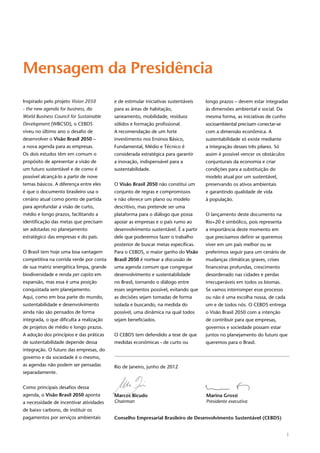 1
Inspirado pelo projeto Vision 2050
- the new agenda for business, do
World Business Council for Sustainable
Development (WBCSD), o CEBDS
viveu no último ano o desafio de
desenvolver o Visão Brasil 2050 –
a nova agenda para as empresas.
Os dois estudos têm em comum o
propósito de apresentar a visão de
um futuro sustentável e de como é
possível alcançá-lo a partir de nove
temas básicos. A diferença entre eles
é que o documento brasileiro usa o
cenário atual como ponto de partida
para aprofundar a visão de curto,
médio e longo prazos, facilitando a
identificação das metas que precisam
ser adotadas no planejamento
estratégico das empresas e do país.
O Brasil tem hoje uma boa vantagem
competitiva na corrida verde por conta
de sua matriz energética limpa, grande
biodiversidade e renda per capita em
expansão, mas essa é uma posição
conquistada sem planejamento.
Aqui, como em boa parte do mundo,
sustentabilidade e desenvolvimento
ainda não são pensados de forma
integrada, o que dificulta a realização
de projetos de médio e longo prazos.
A adoção dos princípios e das práticas
de sustentabilidade depende dessa
integração. O futuro das empresas, do
governo e da sociedade é o mesmo,
as agendas não podem ser pensadas
separadamente.
Como principais desafios dessa
agenda, o Visão Brasil 2050 aponta
a necessidade de incentivar atividades
de baixo carbono, de instituir os
pagamentos por serviços ambientais
e de estimular iniciativas sustentáveis
para as áreas de habitação,
saneamento, mobilidade, resíduos
sólidos e formação profissional.
A recomendação de um forte
investimento nos Ensinos Básico,
Fundamental, Médio e Técnico é
considerada estratégica para garantir
a inovação, indispensável para a
sustentabilidade.
O Visão Brasil 2050 não constitui um
conjunto de regras e compromissos
e não oferece um plano ou modelo
descritivo, mas pretende ser uma
plataforma para o diálogo que possa
apoiar as empresas e o país rumo ao
desenvolvimento sustentável. É a partir
dele que poderemos fazer o trabalho
posterior de buscar metas específicas.
Para o CEBDS, o maior ganho do Visão
Brasil 2050 é nortear a discussão de
uma agenda comum que congregue
desenvolvimento e sustentabilidade
no Brasil, tornando o diálogo entre
esses segmentos possível, evitando que
as decisões sejam tomadas de forma
isolada e buscando, na medida do
possível, uma dinâmica na qual todos
sejam beneficiados.
O CEBDS tem defendido a tese de que
medidas econômicas - de curto ou
longo prazos – devem estar integradas
às dimensões ambiental e social. Da
mesma forma, as iniciativas de cunho
socioambiental precisam conectar-se
com a dimensão econômica. A
sustentabilidade só existe mediante
a integração desses três pilares. Só
assim é possível vencer os obstáculos
conjunturais da economia e criar
condições para a substituição do
modelo atual por um sustentável,
preservando os ativos ambientais
e garantindo qualidade de vida
à população.
O lançamento deste documento na
Rio+20 é simbólico, pois representa
a importância deste momento em
que precisamos definir se queremos
viver em um país melhor ou se
preferimos seguir para um cenário de
mudanças climáticas graves, crises
financeiras profundas, crescimento
desordenado nas cidades e perdas
irrecuperáveis em todos os biomas.
Se vamos interromper esse processo
ou não é uma escolha nossa, de cada
um e de todos nós. O CEBDS entrega
o Visão Brasil 2050 com a intenção
de contribuir para que empresas,
governos e sociedade possam estar
juntos no planejamento do futuro que
queremos para o Brasil.
Mensagem da Presidência
Rio de Janeiro, junho de 2012
Marcos Bicudo 	 Marina Grossi
Chairman	 Presidente executiva
Conselho Empresarial Brasileiro de Desenvolvimento Sustentável (CEBDS)
 