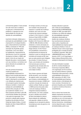 21
O Brasil de 2012 2
as ferramentas globais. O setor privado
tem sido muito ativo no debate e
na ação para o enfrentamento de
problemas e a geração de novas
oportunidades de mercado nas
questões de sustentabilidade.
A primeira instituição voltada para a
promoção da sustentabilidade no setor
empresarial foi a Fundação Brasileira
para o Desenvolvimento Sustentável
(FBDS), constituída em 1992 pela
associação de 24 grandes grupos
empresariais. Cinco anos depois,
foi estabelecido o representante do
World Business Council for Sustainable
Development no Brasil, o CEBDS, que
desde o início de sua criação tem
liderado discussões e movimentações
com seus membros e na interface com
atores relevantes da sociedade e do
governo do país.
Uma das primeiras ferramentas
modernas brasileiras de
sustentabilidade empresarial foi o
Balanço Social, lançado pelo Ibase em
1997, que propôs um modelo para
relatar o desempenho socioambiental
a ser utilizado por empresas para
comunicação às partes interessadas.
Destaca-se também o modelo de
avaliação de sustentabilidade do
Instituto Ethos, lançado em 1998,
que atualmente trabalha com as
bases propostas pelo Ibase e pelo GRI,
acrescentando detalhes dos princípios
e das ações da organização. Para
promover a adoção pelas empresas
brasileiras dos princípios do Pacto
Global das Nações Unidas, o Comitê
Brasileiro do Pacto Global (CBPG) foi
criado em 2003.
Em tempos recentes um tema que
tem recebido muita atenção das
empresas é a questão das mudanças
climáticas, que conta com duas
iniciativas que merecem destaque
no Brasil: o GHG Protocol e o Carbon
Disclosure Project (CDP). O CEBDS
lançou a parceria do Programa
Brasileiro GHG Protocol em 2008 com
o WBCSD, WRI, Ministério do Meio
Ambiente e o Centro de Estudos em
Sustentabilidade da Fundação Getulio
Vargas (GVCes). O GHG Protocol
tem possibilitado o treinamento e
acompanhamento de dezenas de
empresas no país na confecção de seus
inventários de emissão de GEE, base
para sua ação posterior para mitigação
das emissões. O Carbon Disclosure
Project, uma iniciativa de investidores
internacionais para aumentar a
transparência das emissões GEE e do
risco carbono, chegou em 2011 à
sexta edição no Brasil.
Saiu à frente o governo do Estado
do Rio de Janeiro, com uma bolsa
de negócios verde, como modelo
que incorpora a sustentabilidade em
mecanismo de mercado. A BVRIO será
o primeiro mercado de emissões de
carbono no Brasil. Desde sua criação
o CEBDS promove discussões sobre
o tema de mudanças climáticas,
integrando empresas brasileiras e
internacionais, com vistas a prepará-
las para os desafios da economia
de baixa intensidade de carbono.
Nesse ambiente de mobilização,
está aquecido o debate em prol da
instalação de um mercado de carbono,
fomentado por atores de governo e da
sociedade civil.
Iniciativa relevante no país tem
sido o Índice de Sustentabilidade
Empresarial (ISE) da BMF&BOVESPA,
lançado em 2005, que desde 2010
incorporou nos critérios de avaliação
de sustentabilidade empresarial
indicadores relacionados aos
desafios das mudanças climáticas.
Esse reconhecimento da bolsa de
valores sobre a importância da
responsabilidade das empresas quanto
às mudanças climáticas é mais um
indicativo de que o tema ocupa espaço
privilegiado para a tomada de decisão
no ambiente corporativo. Além disso,
a BMF&BOVESPA lançou em 2009,
durante a COP 15, em Copenhague, o
Índice Carbono Eficiente (ICO2
), para
avaliação do desempenho de empresas.
Uma das instituições no projeto
do ISE foi o Instituto Brasileiro de
Governança Corporativa (IBGC),
uma organização sem fins lucrativos
que visa orientar diretores e gerentes
empresariais sobre governança. Unindo
sustentabilidade à governança, o
IBGC apresentou em 2007 o Guia
de Sustentabilidade para Empresas,
visando orientar a internalização dos
novos conceitos e ferramentas nos
processos de gestão, para contemplar
os aspectos econômico-financeiro e
socioambiental.
Entre os temas mais recentes dos
debates empresariais encontra-se a
avaliação de riscos e oportunidades
associados ao uso e à conservação da
biodiversidade. Atualmente existem
diversas ferramentas, metodologias e
normas disponíveis para a valoração
da biodiversidade, porém essas
 
