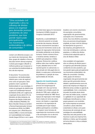22
Visão 2050:
A nova agenda para as empresas
contam com diferentes escopos e em
sua maioria são internacionais. Além
disso, grupos de trabalhos e fóruns de
discussão reúnem diversas empresas
e setores para engajar e difundir as
melhores práticas que incorporam o
uso sustentável da biodiversidade ao
dia a dia das empresas.
O documento “A economia dos
ecossistemas e da biodiversidade –
relatório para o setor de negócios”
serve como um guia para o setor
produtivo inserir a questão da
biodiversidade em suas estratégias. A
versão em português do relatório teve
o apoio da Confederação Nacional
da Indústria (CNI) com a agência de
cooperação técnica alemã GTZ, do
Ministério do Meio Ambiente, do
Programa das Nações Unidas para
o Meio Ambiente (PNUMA) e do
Banco Mundial. Destaca-se também
a Parceria Empresarial pelos Serviços
Ecossistêmicos (PESE), do CEBDS,
em conjunto com o World Resources
Institute (WRI) e o Centro de Estudos
em Sustentabilidade da Fundação
Getulio Vargas (GVCes) e com o apoio
da United States Agency for International
Development (USAID), lançada no
Congresso Sustentável 20126
.
Atualmente, a sustentabilidade é
um elemento presente na tomada
de decisão das empresas, deixando
de estar exclusivamente associada a
discursos de movimentos sociais ou de
espaços de negociações internacionais
de tratados ambientais ou de direitos
humanos. Existem inúmeros fóruns
e iniciativas setoriais, temáticas e
também para pequenas e médias
empresas. Diversas leis e políticas
públicas sobre essas matérias vigoram
no país, adotadas tanto no nível
nacional quanto no subnacional, e o
setor privado tem tido papel ativo no
debate e na ação para o enfrentamento
de problemas e a geração de novas
oportunidades de mercado.
	
Agentes de transformação
O Brasil passou a consolidar um
processo de reorganização da
sociedade civil e das suas formas
de relação com o Estado a partir da
década de 1990, após a adoção da
Constituição Federal de 1988. Novos
espaços de negociação e inter-relação
foram criados em torno dos atores
sociais e do Estado e a capacidade
associativa e de organização da
sociedade para ocupar espaços
públicos participativos consolidou-
se. Surgiram novos formatos de
organização dos movimentos sociais
e das associações civis no decorrer
do processo de democratização
brasileiro com enorme crescimento
de associações comunitárias,
organizações não governamentais,
associações civis e movimentos
sociais. Essa nova dinâmica associativa
levou aos processos de participação
ampliada, ao maior nível de cobrança
de desempenho do governo e
das empresas, principalmente em
torno das reivindicações e carências
populares, e à defesa dos direitos
constitucionais adquiridos após os
anos de ditadura militar.
Uma sociedade civil organizada e
ativa na cobrança de direitos passa a
se organizar para demandar posturas
condizentes do setor produtivo, que
teve grande repercussão principalmente
nos movimentos ambientalista e de
defesa do consumidor. Cientistas,
mídia, grupos de interesse e
organizações não governamentais são
atores que têm promovido intensos
debates e questionamentos acerca da
postura das empresas em relação aos
diferentes temas contidos na agenda da
sustentabilidade. Com o crescimento
do poder de pressão desses atores
por meio das mídias sociais, o alcance
e a agilidade em sua capacidade de
mobilização intensificaram-se. Esses
grupos passaram a ser envolvidos
por muitas empresas em processos
consultivos a atores relevantes
(stakeholders) no Brasil, como parte
de processos de construção de suas
estratégias de sustentabilidade.
Nada disso teria sido possível se não
houvesse no país uma imprensa livre,
dinâmica e criativa, que tem pautado
de forma eficiente e crítica os debates
democráticos.
6
	 O programa traz uma ferramenta única e inédita, que ajudará as empresas a gerenciar
proativamente riscos e oportunidades nos negócios decorrentes de suas dependências e
impactos sobre os serviços ecossistêmicos.
“Uma sociedade civil
organizada e ativa na
cobrança de direitos
passa a se organizar
para demandar posturas
condizentes do setor
produtivo, que teve
grande repercussão
principalmente
nos movimentos
ambientalista e de defesa
do consumidor. ”
 