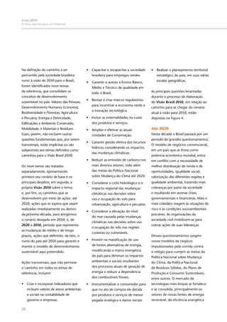 28
Visão 2050:
A nova agenda para as empresas
Na definição do caminho a ser
percorrido pela sociedade brasileira
rumo à visão de 2050 para o Brasil,
foram identificados nove temas
de referência, que consolidam os
conceitos de desenvolvimento
sustentável no país: Valores das Pessoas;
Desenvolvimento Humano; Economia;
Biodiversidade e Florestas; Agricultura
e Pecuária; Energia e Eletricidade;
Edificações e Ambiente Construído;
Mobilidade; e Materiais e Resíduos.
Esses, porém, não excluem outras
questões fundamentais que, por serem
transversais, estão implícitas ou são
subjacentes aos temas definidos como
caminhos para o Visão Brasil 2050.
Os nove temas são tratados
separadamente, apresentando
primeiro seu cenário de base e os
principais desafios; em seguida, a
própria Visão 2050 sobre o tema;
e, por fim, os caminhos que se
desenvolvem por meio de ações: até
2020, ações que se espera que sejam
realizadas imediatamente ou dentro
da próxima década, para atingirmos
o cenário desejado em 2050; e, de
2020 a 2050, período que representa
as mudanças de médio e de longo
prazos, ações que definirão, de fato, o
rumo do país até 2050 para garantir e
manter o modelo de desenvolvimento
sustentável aqui pretendido.
Ações transversais, que irão permear
o caminho em todos os temas de
referência, incluem:
•	 Criar e incorporar indicadores que
incluam valores de ativos ambientais
e sociais na contabilidade de
governo e empresas.
•	 Capacitar e recapacitar a sociedade
brasileira para empregos verdes.
•	 Garantir o acesso a Ensino Básico,
Médio e Técnico de qualidade em
todo o Brasil.
•	 Revisar e criar marcos regulatórios
para incentivar a economia verde e
a inovação tecnológica.
•	 Incluir as externalidades no custo
dos produtos e serviços.
•	 Ampliar e efetivar as atuais
Unidades de Conservação.
•	 Garantir gestão efetiva dos recursos
hídricos considerando os impactos
das mudanças climáticas.
•	 Reduzir as emissões de carbono nos
mais diversos setores, indo além
das metas da Política Nacional
sobre Mudança do Clima até 2020.
•	 Considerar o ciclo hidrológico e o
impacto regional das mudanças
climáticas nas decisões sobre
uso e ocupação do solo para
urbanização, agricultura e pecuária.
•	 Considerar a elevação do nível
do mar causada pelas mudanças
climáticas nas decisões sobre uso
e ocupação do solo nas regiões
costeiras ou vulneráveis.
•	 Investir na massificação do uso
de fontes alternativas de energia,
modificando a matriz energética
do país para diminuir os impactos
ambientais e sociais resultantes
dos processos atuais de geração de
energia e reduzir a dependência
dos combustíveis fósseis.
•	 Instrumentalizar o consumidor para
que no ato de compra ele decida
por produtos e serviços de menor
pegada ecológica e danos sociais.
•	 Realizar o planejamento territorial
estratégico do país, em suas várias
escalas geográficas.
As principais questões levantadas
durante o processo de elaboração
do Visão Brasil 2050, em relação ao
caminho para se chegar do cenário
atual à visão para 2050, estão
dispostas na Figura 4.
Até 2020
Nesta década o Brasil passará por um
período de grandes questionamentos.
O modelo de negócios convencional,
em um país que se firma como
potência econômica mundial, entra
em conflito com a necessidade de
melhor distribuição de renda e de
oportunidades, igualdade social,
valorização das diferentes regiões e
qualidade ambiental, trazendo mais
cobranças por parte da sociedade
e resultando em severas crises
governamentais e financeiras. Mais e
mais cidadãos reagem às situações de
risco e às condições socioambientais
precárias. As organizações da
sociedade civil mobilizam-se para
cobrar ações de suas lideranças.
Desses questionamentos surgem
novos modelos de negócio
impulsionados pela corrida contra
o relógio para cumprir as metas da
Política Nacional sobre Mudança
do Clima, da Política Nacional
de Resíduos Sólidos, do Plano de
Produção e Consumo Sustentáveis,
entre outros. O mercado de
tecnologias mais limpas se fortalece
e se consolida, principalmente os
setores de novas fontes de energia
renovável, de eficiência energética
 