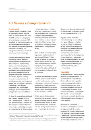 32
Visão 2050:
A nova agenda para as empresas
Cenário atual
A pegada ecológica8
do Brasil é maior
do que a média mundial, segundo
dados do relatório Planeta Vivo 2012,
do WWF, que mostra que a pegada
da humanidade já excedeu em 50% a
capacidade de regeneração do planeta.
Se a humanidade não desassociar o
crescimento econômico e a degradação
ambiental, as sociedades não
conseguirão sustentar seus padrões de
consumo por muito mais tempo.
A revisão de pressupostos e valores
individuais é urgente. A reflexão
pessoal sobre felicidade pautada em
afeto, compaixão, espiritualidade,
acesso ao conhecimento, tempo de
lazer em família e expressão artística
pode levar à substituição dos padrões
de consumo baseados no ciclo de
apropriação e descarte. Para estimular
essa reflexão, é preciso conhecer
os valores e comportamentos da
sociedade, quem são seus integrantes,
quais as suas necessidades e aspirações
e, sobretudo, como desejam
compartilhar seus valores para a
construção de um futuro orientado
pelos princípios da sustentabilidade.
Os dados da pesquisa Sustentabilidade
Aqui e Agora9
, realizada em 2010
com 1100 pessoas em 11 capitais do
país, demonstram que o brasileiro está
alinhado com as necessidades de seu
tempo no que se refere à preservação
do meio ambiente. Ele deseja produtos
4.1	Valores e Comportamento
e serviços que tenham a inovação
como valor e a visão de um mundo
mais sustentável como compromisso.
A pesquisa também revela que a
consciência ambiental do brasileiro
cresce em todas as classes sociais e
regiões brasileiras, mas que ainda
há um abismo entre a preocupação
manifestada e o comportamento
de fato.
Outro resultado surpreendente é a
resposta dos brasileiros sobre “o
que traz mais felicidade”. Quase
metade da população nos maiores
centros urbanos do país vê a sua
maior fonte de bem-estar em bens
intangíveis, como a realização
profissional ou a disponibilidade de
mais tempo para atividades de lazer
ou em família.
Analisando esses resultados é possível
constatar que a sociedade brasileira
é sensível aos desafios que precisa
enfrentar para manter o meio ambiente
saudável e que cada brasileiro está
disposto a contribuir com seu esforço
pessoal – muitas vezes bastando que
lhe seja mostrado o caminho.
Um dos grandes desafios para as
economias emergentes será manter a
população satisfeita economicamente,
ao mesmo tempo em que ela deve
se conscientizar que os padrões de
consumo atuais já são insustentáveis
para a manutenção da vida neste
planeta, como demonstrado pela perda
da biodiversidade em 30% em apenas
30 anos, desde a década de 1970.
Segundo a revista americana
International Living, em um ranking
com quase 200 países, o Brasil é o
38o
país do mundo em qualidade
de vida, subindo da 43a
posição no
ranking de 2009. Para essa avaliação
são considerados nove quesitos:
custo de vida, cultura e lazer,
economia, ambiente, liberdade, saúde,
infraestrutura, risco e segurança e
clima. As melhores avaliações do Brasil
ficaram nos quesitos liberdade, risco
e segurança e clima. Os itens pior
avaliados foram lazer, cultura
e infraestrutura.
Visão 2050
As pessoas buscam o bem-estar global,
priorizam as questões coletivas e a
qualidade de vida compartilhada.
Novos modos de vida, inspirados
em uma mudança na definição e
medição de sucesso, bem como
em formas inovadoras na educação
e conexão entre as pessoas, criam
raízes no mundo todo. O conceito de
“Um mundo – pessoas e planeta” é
incorporado e praticado globalmente,
enfatizando a interdependência entre
todos os povos.
O convívio em comunidade é
reconhecido, além da busca por mais
participação cidadã. O aumento
progressivo da consciência das pessoas
– de diferentes culturas, grupos sociais
e faixas etárias – promove maior coesão
social e compreensão do que significa
ser interdependente e responsável por
8
	 Pegada ecológica é a quantidade de hectares necessária para suprir as necessidades de consumo
de cada ser humano versus a capacidade de regeneração da Terra.
9
	 Pesquisa “O que o brasileiro pensa sobre o meio ambiente e o desenvolvimento sustentável”,
realizada por meio de parceria entre o Ministério do Meio Ambiente e a Rede Walmart Brasil.
 