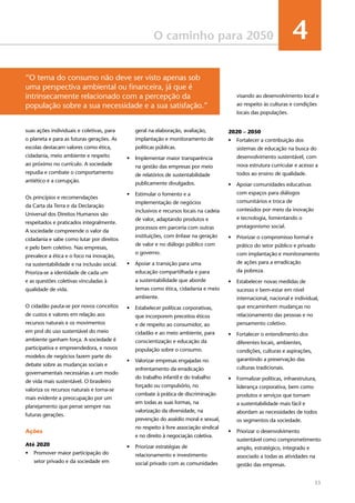 33
O caminho para 2050 4
suas ações individuais e coletivas, para
o planeta e para as futuras gerações. As
escolas destacam valores como ética,
cidadania, meio ambiente e respeito
ao próximo no currículo. A sociedade
repudia e combate o comportamento
antiético e a corrupção.
Os princípios e recomendações
da Carta da Terra e da Declaração
Universal dos Direitos Humanos são
respeitados e praticados integralmente.
A sociedade compreende o valor da
cidadania e sabe como lutar por direitos
e pelo bem coletivo. Nas empresas,
prevalece a ética e o foco na inovação,
na sustentabilidade e na inclusão social.
Prioriza-se a identidade de cada um
e as questões coletivas vinculadas à
qualidade de vida.
O cidadão pauta-se por novos conceitos
de custos e valores em relação aos
recursos naturais e os movimentos
em prol do uso sustentável do meio
ambiente ganham força. A sociedade é
participativa e empreendedora, e novos
modelos de negócios fazem parte do
debate sobre as mudanças sociais e
governamentais necessárias a um modo
de vida mais sustentável. O brasileiro
valoriza os recursos naturais e torna-se
mais evidente a preocupação por um
planejamento que pense sempre nas
futuras gerações.
Ações
Até 2020
•	 Promover maior participação do
setor privado e da sociedade em
geral na elaboração, avaliação,
implantação e monitoramento de
políticas públicas.
•	 Implementar maior transparência
na gestão das empresas por meio
de relatórios de sustentabilidade
publicamente divulgados.
•	 Estimular o fomento e a
implementação de negócios
inclusivos e recursos locais na cadeia
de valor, adaptando produtos e
processos em parceria com outras
instituições, com ênfase na geração
de valor e no diálogo público com
o governo.
•	 Apoiar a transição para uma
educação compartilhada e para
a sustentabilidade que aborde
temas como ética, cidadania e meio
ambiente.
•	 Estabelecer políticas corporativas,
que incorporem preceitos éticos
e de respeito ao consumidor, ao
cidadão e ao meio ambiente, para
conscientização e educação da
população sobre o consumo.
•	 Valorizar empresas engajadas no
enfrentamento da erradicação
do trabalho infantil e do trabalho
forçado ou compulsório, no
combate à prática de discriminação
em todas as suas formas, na
valorização da diversidade, na
prevenção do assédio moral e sexual,
no respeito à livre associação sindical
e no direito à negociação coletiva.
•	 Priorizar estratégias de
relacionamento e investimento
social privado com as comunidades
visando ao desenvolvimento local e
ao respeito às culturas e condições
locais das populações.
2020 – 2050
•	 Fortalecer a contribuição dos
sistemas de educação na busca do
desenvolvimento sustentável, com
nova estrutura curricular e acesso a
todos ao ensino de qualidade.
•	 Apoiar comunidades educativas
com espaços para diálogos
comunitários e troca de
conteúdos por meio da inovação
e tecnologia, fomentando o
protagonismo social.
•	 Priorizar o compromisso formal e
prático do setor público e privado
com implantação e monitoramento
de ações para a erradicação
da pobreza.
•	 Estabelecer novas medidas de
sucesso e bem-estar em nível
internacional, nacional e individual,
que encaminhem mudanças no
relacionamento das pessoas e no
pensamento coletivo.
•	 Fortalecer o entendimento dos
diferentes locais, ambientes,
condições, culturas e aspirações,
garantindo a preservação das
culturas tradicionais.
•	 Formalizar políticas, infraestrutura,
liderança corporativa, bem como
produtos e serviços que tornam
a sustentabilidade mais fácil e
abordam as necessidades de todos
os segmentos da sociedade.
•	 Priorizar o desenvolvimento
sustentável como comprometimento
amplo, estratégico, integrado e
associado a todas as atividades na
gestão das empresas.
“O tema do consumo não deve ser visto apenas sob
uma perspectiva ambiental ou financeira, já que é
intrinsecamente relacionado com a percepção da
população sobre a sua necessidade e a sua satisfação.”
 