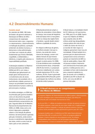 34
Visão 2050:
A nova agenda para as empresas
4.2	Desenvolvimento Humano
Cenário atual
Em setembro de 2000, 189 chefes
de Estado e de governo adotaram a
Declaração do Milênio da ONU –
compromissos de cooperação
internacional sobre a paz, a segurança
e o desarmamento, o desenvolvimento
e erradicação da pobreza, a proteção
ambiental e de direitos humanos, a
democracia e a boa administração,
com base num conjunto de valores
fundamentais que incluía a liberdade,
a igualdade, a solidariedade, a
tolerância, o respeito pela natureza e a
responsabilidade partilhada.
A declaração estabelece os Objetivos
de Desenvolvimento do Milênio
(ODM) até 2015, com metas e
indicadores que galvanizaram um
amplo apoio internacional com
o envolvimento ativo de atores
institucionais e da sociedade civil, o
qual estimula o debate, promove os
avanços nas prioridades essenciais do
desenvolvimento humano e define os
percursos para a mudança.
Em âmbito estratégico, os ODM são
reconhecidos pelo governo brasileiro
como um documento de grande
relevância para direcionar as ações de
desenvolvimento socioeconômico do
país. Segundo dados do 4o Relatório
Nacional de Acompanhamento dos
ODM, em 2008, metas como a do
acesso à água para a população
urbana e a de redução da pobreza
extrema e da fome já foram superadas
pelo país. Entretanto, ainda existem
lacunas no atendimento regionalizado
das metas, sendo as zonas rurais de
todo o país as mais vulneráveis.
O Brasil praticamente já cumpriu o
objetivo de universalizar o Ensino Básico
às crianças, mas as taxas de frequência
ainda são baixas entre os mais pobres
e entre as crianças das regiões Norte
e Nordeste; o grande desafio ainda é
melhorar a qualidade do ensino.
Em relação às diferenças de gênero,
as mulheres estudam mais que os
homens, mas ainda têm menos
chances de emprego, contam com
salários menores do que homens
trabalhando nas mesmas funções e
ocupam os piores postos. Em 2008,
57,6 das brasileiras eram consideradas
economicamente ativas, comparadas
a 80,5% dos homens, e a proporção
de homens trabalhando com carteira
assinada representava 39,1%, e das
mulheres, 29,5%. O país é governado
pela presidenta Dilma Rousseff, porém
a participação das mulheres nas esferas
de decisão ainda é pequena.
O Brasil reduziu a mortalidade infantil
de 47,1 óbitos por mil nascimentos,
em 1990, para 19, em 2008. Espera-
se que esse Objetivo do Milênio
seja cumprido antes de 2015,
embora ainda haja desigualdades:
crianças pobres têm mais do que
o dobro de chance de morrer, e
as nascidas de mães negras ou
indígenas apresentam maior taxa de
mortalidade. O Brasil também foi o
primeiro país em desenvolvimento
a proporcionar acesso universal e
gratuito ao tratamento de AIDS na
rede de saúde pública. Quase 200
mil pessoas recebem tratamento
com antirretrovirais financiados pelo
governo. A sólida parceria com a
sociedade civil tem sido fundamental
para a resposta à epidemia no
país. De acordo com o UNAIDS, a
prevalência de HIV no Brasil é de
0,5%, com cerca de 600 mil
pessoas infectadas.
O Brasil destaca-se no cumprimento
das Metas do Milênio
O programa Objetivos de Desenvolvimento do Milênio apoiou o direcionamento
de ações estratégicas para o desenvolvimento do Brasil, cujo esforço foi
reconhecido pela comunidade internacional em 2012.
Ao fim de 2010, 11 milhões de brasileiros foram retirados da pobreza extrema e
30 milhões passaram a fazer parte da nova classe média com a implementação
de políticas públicas integradas. A redução da pobreza extrema e da fome
continua sendo prioridade no plano plurianual do governo para 2011-2015.
A proposta brasileira para a Conferência da ONU sobre Desenvolvimento
Sustentável (Rio+20), em junho de 2012, inclui um programa global de
combate à miséria inspirado em seus programas sociais. No entanto,
a desigualdade ainda é enorme e um dos principais indicadores de
desenvolvimento, o acesso ao saneamento básico, continua baixo em 2012.
 
