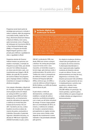 35
O caminho para 2050 4
Em relação às mudanças climáticas,
o Brasil sofre principalmente com
os impactos de eventos extremos.
A urbanização desordenada é a
maior responsável pelas tragédias
resultantes de desastres naturais
no país nos últimos 10 anos, como
desmoronamentos em áreas de risco,
alagamentos e enchentes. Esses
desastres provocaram US$ 2,8 bilhões
em perdas. O gerenciamento de risco
é indubitavelmente o caminho mais
econômico e eficiente. Entre
2004 a 2010, o Brasil investiu
US$ 280 milhões em prevenção. No
mesmo período, o governo gastou
US$ 2,6 bilhões em ajuda emergencial
a cidades afetadas por alagamentos e
desmoronamentos.
Inclusão digital em
aceleração no Brasil
O Brasil atingiu a marca de 72 milhões de usuários da Internet e é o 5o
colocado
no ranking mundial em 2011. O percentual de brasileiros conectados à rede
aumentou de 27% para 48% no período de 2007 e 2011. Pesquisa do Ibope/
Nielsen indica que, em janeiro de 2012, o número de pessoas ativas na Internet
aumentou 11,2% em um ano, ficando entre 47,5 milhões a 63,5 milhões. O
maior aumento aconteceu em residências, com crescimento de 14% no mesmo
período. No último trimestre de 2011, o número de pessoas que acessaram
a Internet chegou a 78,5 milhões, incluindo acessos de residências, trabalho,
escolas, lan houses e outros locais.
Programas sociais fazem parte da
estratégia para promover a inclusão e
reduzir a pobreza. Além de programas
como Bolsa Família, Saúde não Tem
Preço, Movimento Brasil sem Pobreza
e Brasil sem Miséria, entre outros,
ações transversais como o Programa
de Aceleração do Crescimento (PAC2),
o Plano Nacional de Banda Larga
(PNBL) e o Programa de Inclusão
Digital integram governo e setor
privado para melhorar a qualidade de
vida e a igualdade no Brasil.
Programas setoriais do Governo
Federal investem nas parcerias com
estados e municípios, a exemplo do
Programa Luz para Todos, que atende
cerca de 14,5 milhões de pessoas
em áreas rurais de todo o país, com
investimentos que chegam a R$ 20
bilhões, dos quais R$ 14,5 provém
do Governo Federal. Esse programa
gerou empregos diretos e indiretos,
investindo em inovação tecnológica e
eficiência energética.
Com relação à liberdade, o Brasil está
em 74o
lugar no ranking de 153 países
(nove posições acima em relação
ao ranking de 2010 e sua melhor
colocação desde 2007) do Índice
Global da Paz, um levantamento
anual dos indicadores de segurança
e violência no mundo feito pelo
Instituto de Economia e Paz em
2011. Na América do Sul, o índice
brasileiro encontra-se abaixo da
maioria dos países, excetuando-se
Colômbia, Venezuela e Guatemala.
Segundo o Ministério da Justiça, na
década de 1980 foram registrados
230.832 homicídios no país, contra
248.461 na década de 1990, mas
desde 2004 esse número começou
a declinar. No ranking das principais
causas de mortes entre o sexo
masculino, os homicídios ocupam o
terceiro lugar, após doenças cardio e
cerebrovasculares. De acordo com a
“Análise dos custos e consequências
da violência no Brasil”, estudo do
Instituto de Pesquisas Aplicadas
(IPEA), estima-se que, em 2004, o
custo da violência no Brasil chegou a
R$ 92,2 bilhões, ou 5,09% do Produto
Interno Bruto do país.
O país reduziu o índice de
desmatamento, contribuiu para
estabilizar a camada de ozônio e
aumentou sua eficiência energética
com o maior uso de fontes renováveis
de energia. O acesso à água potável
deve ser universalizado até 2015; no
entanto, a melhoria de condições
de moradia e saneamento básico,
principalmente em regiões remotas,
como zonas rurais e favelas, ainda
depende dos investimentos a serem
realizados e das prioridades adotadas
pelo governo.
“A principal ameaça
para o progresso do
desenvolvimento
humano decorre
da evidente
insustentabilidade dos
padrões de produção e
de consumo.”
 