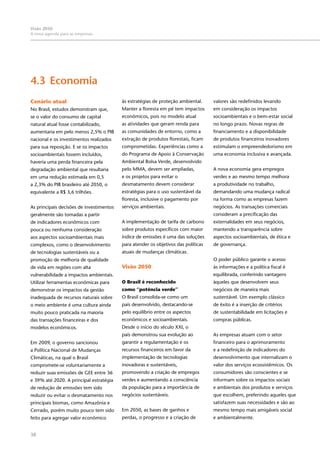 38
Visão 2050:
A nova agenda para as empresas
Cenário atual
No Brasil, estudos demonstram que,
se o valor do consumo de capital
natural atual fosse contabilizado,
aumentaria em pelo menos 2,5% o PIB
nacional e os investimentos realizados
para sua reposição. E se os impactos
socioambientais fossem incluídos,
haveria uma perda financeira pela
degradação ambiental que resultaria
em uma redução estimada em 0,5
a 2,3% do PIB brasileiro até 2050, o
equivalente a R$ 3,6 trilhões.
As principais decisões de investimentos
geralmente são tomadas a partir
de indicadores econômicos com
pouca ou nenhuma consideração
aos aspectos socioambientais mais
complexos, como o desenvolvimento
de tecnologias sustentáveis ou a
promoção de melhoria de qualidade
de vida em regiões com alta
vulnerabilidade a impactos ambientais.
Utilizar ferramentas econômicas para
demonstrar os impactos da gestão
inadequada de recursos naturais sobre
o meio ambiente é uma cultura ainda
muito pouco praticada na maioria
das transações financeiras e dos
modelos econômicos.
Em 2009, o governo sancionou
a Política Nacional de Mudanças
Climáticas, na qual o Brasil
compromete-se voluntariamente a
reduzir suas emissões de GEE entre 36
e 39% até 2020. A principal estratégia
de redução de emissões tem sido
reduzir ou evitar o desmatamento nos
principais biomas, como Amazônia e
Cerrado, porém muito pouco tem sido
feito para agregar valor econômico
4.3	Economia
às estratégias de proteção ambiental.
Manter a floresta em pé tem impactos
econômicos, pois no modelo atual
as atividades que geram renda para
as comunidades de entorno, como a
extração de produtos florestais, ficam
comprometidas. Experiências como a
do Programa de Apoio à Conservação
Ambiental Bolsa Verde, desenvolvido
pelo MMA, devem ser ampliadas,
e os projetos para evitar o
desmatamento devem considerar
estratégias para o uso sustentável da
floresta, inclusive o pagamento por
serviços ambientais.
A implementação de tarifa de carbono
sobre produtos específicos com maior
índice de emissões é uma das soluções
para atender os objetivos das políticas
atuais de mudanças climáticas.
Visão 2050
O Brasil é reconhecido
como “potência verde”
O Brasil consolida-se como um
país desenvolvido, destacando-se
pelo equilíbrio entre os aspectos
econômicos e socioambientais.
Desde o início do século XXI, o
país demonstrou sua evolução ao
garantir a regulamentação e os
recursos financeiros em favor da
implementação de tecnologias
inovadoras e sustentáveis,
promovendo a criação de empregos
verdes e aumentando a consciência
da população para a importância de
negócios sustentáveis.
Em 2050, as bases de ganhos e
perdas, o progresso e a criação de
valores são redefinidos levando
em consideração os impactos
socioambientais e o bem-estar social
no longo prazo. Novas regras de
financiamento e a disponibilidade
de produtos financeiros inovadores
estimulam o empreendedorismo em
uma economia inclusiva e avançada.
A nova economia gera empregos
verdes e ao mesmo tempo melhora
a produtividade no trabalho,
demandando uma mudança radical
na forma como as empresas fazem
negócios. As transações comerciais
consideram a precificação das
externalidades em seus negócios,
mantendo a transparência sobre
aspectos socioambientais, de ética e
de governança.
O poder público garante o acesso
às informações e a política fiscal é
equilibrada, conferindo vantagens
àqueles que desenvolvem seus
negócios de maneira mais
sustentável. Um exemplo clássico
de êxito é a inserção de critérios
de sustentabilidade em licitações e
compras públicas.
As empresas atuam com o setor
financeiro para o aprimoramento
e a redefinição de indicadores do
desenvolvimento que internalizam o
valor dos serviços ecossistêmicos. Os
consumidores são conscientes e se
informam sobre os impactos sociais
e ambientais dos produtos e serviços
que escolhem, preferindo aqueles que
satisfazem suas necessidades e são ao
mesmo tempo mais amigáveis social
e ambientalmente.
 