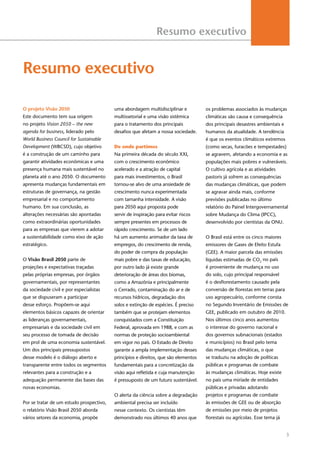 3
Resumo executivo
Resumo executivo
O projeto Visão 2050
Este documento tem sua origem
no projeto Vision 2050 – the new
agenda for business, liderado pelo
World Business Council for Sustainable
Development (WBCSD), cujo objetivo
é a construção de um caminho para
garantir atividades econômicas e uma
presença humana mais sustentável no
planeta até o ano 2050. O documento
apresenta mudanças fundamentais em
estruturas de governança, na gestão
empresarial e no comportamento
humano. Em sua conclusão, as
alterações necessárias são apontadas
como extraordinárias oportunidades
para as empresas que vierem a adotar
a sustentabilidade como eixo de ação
estratégico.
O Visão Brasil 2050 parte de
projeções e expectativas traçadas
pelas próprias empresas, por órgãos
governamentais, por representantes
da sociedade civil e por especialistas
que se dispuseram a participar
desse esforço. Propõem-se aqui
elementos básicos capazes de orientar
as lideranças governamentais,
empresariais e da sociedade civil em
seu processo de tomada de decisão
em prol de uma economia sustentável.
Um dos principais pressupostos
desse modelo é o diálogo aberto e
transparente entre todos os segmentos
relevantes para a construção e a
adequação permanente das bases das
novas economias.
Por se tratar de um estudo prospectivo,
o relatório Visão Brasil 2050 aborda
vários setores da economia, propõe
uma abordagem multidisciplinar e
multissetorial e uma visão sistêmica
para o tratamento dos principais
desafios que afetam a nossa sociedade.
De onde partimos
Na primeira década do século XXI,
com o crescimento econômico
acelerado e a atração de capital
para mais investimentos, o Brasil
tornou-se alvo de uma ansiedade de
crescimento nunca experimentada
com tamanha intensidade. A visão
para 2050 aqui proposta pode
servir de inspiração para evitar riscos
sempre presentes em processos de
rápido crescimento. Se de um lado
há um aumento animador da taxa de
empregos, do crescimento de renda,
do poder de compra da população
mais pobre e das taxas de educação,
por outro lado já existe grande
deterioração de áreas dos biomas,
como a Amazônia e principalmente
o Cerrado, contaminação do ar e de
recursos hídricos, degradação dos
solos e extinção de espécies. É preciso
também que se protejam elementos
conquistados com a Constituição
Federal, aprovada em 1988, e com as
normas de proteção socioambiental
em vigor no país. O Estado de Direito
garante a ampla implementação desses
princípios e direitos, que são elementos
fundamentais para a concretização da
visão aqui refletida e cuja manutenção
é pressuposto de um futuro sustentável.
O alerta da ciência sobre a degradação
ambiental precisa ser incluído
nesse contexto. Os cientistas têm
demonstrado nos últimos 40 anos que
os problemas associados às mudanças
climáticas são causa e consequência
dos principais desastres ambientais e
humanos da atualidade. A tendência
é que os eventos climáticos extremos
(como secas, furacões e tempestades)
se agravem, afetando a economia e as
populações mais pobres e vulneráveis.
O cultivo agrícola e as atividades
pastoris já sofrem as consequências
das mudanças climáticas, que podem
se agravar ainda mais, conforme
previsões publicadas no último
relatório do Painel Intergovernamental
sobre Mudança do Clima (IPCC),
desenvolvido por cientistas da ONU.
O Brasil está entre os cinco maiores
emissores de Gases de Efeito Estufa
(GEE). A maior parcela das emissões
líquidas estimadas de CO2
no país
é proveniente de mudança no uso
do solo, cujo principal responsável
é o desflorestamento causado pela
conversão de florestas em terras para
uso agropecuário, conforme consta
no Segundo Inventário de Emissões de
GEE, publicado em outubro de 2010.
Nos últimos cinco anos aumentou
o interesse do governo nacional e
dos governos subnacionais (estados
e municípios) no Brasil pelo tema
das mudanças climáticas, o que
se traduziu na adoção de políticas
públicas e programas de combate
às mudanças climáticas. Hoje existe
no país uma miríade de entidades
públicas e privadas adotando
projetos e programas de combate
às emissões de GEE ou de absorção
de emissões por meio de projetos
florestais ou agrícolas. Esse tema já
 