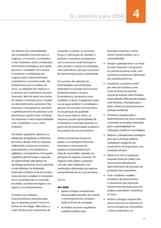 39
O caminho para 2050 4
Os relatórios de sustentabilidade
são considerados essenciais para os
negócios, a economia, a sociedade e
o meio ambiente, sendo considerados
instrumentos estratégicos para ajudar
governos e sociedade civil a acessar
e monitorar a contribuição dos
negócios para o desenvolvimento
sustentável e a economia verde. São
fundamentais para as análises de
riscos, as avaliações dos impactos e
as decisões de investimentos do setor
financeiro, além de serem uma forma
de catalisar a transição para o modelo
do desenvolvimento sustentável. Eles
estimulam a transparência, permitem
o aperfeiçoamento dos processos e da
governança e geram maior confiança
nas empresas e maior responsabilidade
com a sociedade e com o meio
ambiente.
No âmbito regulatório, observa-se a
adequação da legislação às diferenças
de escala e alcance entre as empresas,
melhorando o acesso aos incentivos
para pequenas e microempresas, a
agilidade e a transparência. Esse quadro
regulatório permite ainda a expansão
de oportunidades pela adoção de
tecnologias produtivas menos poluentes
e mais eficientes. As instituições
financeiras envolvem-se de forma ativa
nesse processo e analisam e incorporam
riscos socioambientais na concessão
de crédito, nas linhas de negócio, nos
seguros e nos financiamentos.
O Estado cria condições
macroeconômicas favoráveis para
que as empresas possam inovar em
termos de tecnologia. Além disso, a
maior eficiência dos mecanismos de
comando e controle, os incentivos
fiscais e a eliminação de subsídios a
produtos e processos incompatíveis
com a economia verde estimulam o
setor privado a investir em estratégias
mais sustentáveis, para que o processo
de transformação tenha continuidade.
Os conceitos de valoração de
externalidades socioambientais,
defendidos nos Estudos da Economia
da Biodiversidade e Serviços
Ecossistêmicos, tornaram-se uma
realidade no Brasil. O pagamento pelo
uso da água também é consolidado e
garante recursos para reinvestimento
na recuperação da qualidade
dos recursos hídricos. Assim, as
empresas buscam oportunidades de
investimento e mercado baseadas no
potencial da biodiversidade brasileira e
da proteção dos recursos hídricos.
Setores da economia inovam na
gestão, e as instituições financeiras
fomentam o crescimento de
pequenos empreendedores por
meio de microcrédito, baseado nos
princípios de negócios inclusivos. Os
negócios estão aliados a produtos
com alto valor ambiental e com
certificações relacionadas aos aspectos
socioambientais de seu ciclo produtivo.
Ações
Até 2020
•	 Apoiar e integrar compromissos
formais público-privados de controle
e monitoramento do combate a
todas as formas de corrupção.
•	 Formalizar processos regulatórios
e políticas públicas que
favoreçam empresas e outros
setores comprometidos com a
sustentabilidade.
•	 Integrar o planejamento e as metas
do setor financeiro e do governo
em prol da economia verde, com
incentivos econômicos e eliminação
dos subsídios perversos.
•	 Impulsionar a economia verde
por meio de incentivos como
renúncia fiscal, por exemplo
isenção de Imposto sobre Produtos
Industrializados (IPI) para tecnologias
mais eficientes, orientadas para o
baixo carbono ou que promovam a
proteção ambiental.
•	 Fomentar a pesquisa para o
desenvolvimento de novos mercados
e incentivar as temáticas orientadas
para a sustentabilidade em
instituições científicas e tecnológicas.
•	 Elaborar o planejamento estratégico
para que as finanças públicas
estabeleçam programas de
investimento de longo prazo, com
resultados eficazes.
•	 Oferecer às micro e pequenas
empresas linhas de crédito com
taxa de juros reduzida para
desenvolvimento de processos de
produção mais sustentáveis.
•	 Criar e implantar modelos
inovadores de financiamento
e mecanismos que favoreçam
investimentos de longo prazo em
projetos sustentáveis e diversificar
os riscos.
•	 Instituir a atuação conjunta dos
setores financeiro e industrial em
novos mercados de commodities
e ativos ambientais e no
 