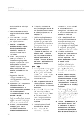 40
Visão 2050:
A nova agenda para as empresas
desenvolvimento de tecnologias
mais limpas.
•	 Implementar o pagamento pelo
uso de bens ambientais e recursos
públicos.
•	 Emitir dados sobre a geração e
distribuição de valor econômico
para as partes interessadas.
•	 Aumentar a transparência, a
autorregulamentação e o acesso
aos objetivos estratégicos das
organizações, estabelecendo
processos com todas as partes
interessadas.
•	 Instituir a obrigatoriedade da
publicação de relatórios de
sustentabilidade para grandes
empresas ou empresas de capital
aberto, partindo do conceito
“relate ou explique”, que mantém
aberta a possibilidade de as
empresas justificarem a sua não
publicação.
•	 Encorajar que pequenas e
médias empresas, governos e
instituições publiquem relatórios de
sustentabilidade.
•	 Implementar ações e compromissos
previstos nos relatórios de
sustentabilidade em todos os
setores, assegurar o relacionamento
com as partes interessadas
(stakeholders) e engajá-las em suas
atividades e decisões.
•	 Apoiar fornecedores locais na cadeia
produtiva para atrair investimentos
adicionais para a economia local.
•	 Incentivar o consumo sustentável
e a adequação dos aspectos
socioambientais optando por
produtos com menores impactos.
•	 Estabelecer outros critérios de
avaliação do progresso além do PIB
para mensurar o desenvolvimento
do país e o grau de bem-estar de
sua população.
•	 Estabelecer e adotar indicadores
de desempenho relacionados às
atividades da organização (sobre
as implicações financeiras e outros
riscos e oportunidades por conta
das mudanças climáticas).
•	 Implementar a educação e
capacitação de profissionais para
empregos verdes e sustentáveis,
bem como atender as demandas
industriais por tecnologias de
produção e estratégias de logística
mais limpas e desenvolvimentistas
em diferentes localidades.
2020 – 2050
•	 Incorporar, definitivamente, aspectos
socioambientais para toda a análise
de risco e para os financiamentos
e créditos, com a adesão a acordos
internacionais voluntários pelas
instituições financeiras.
•	 Inserir iniciativas nos programas de
crédito rural em prol da agricultura
de baixo carbono e com estratégias
sustentáveis.
•	 Construir um PIB verde, estimulado
pela demanda de produtos e
serviços dentro dos novos padrões
de consumo sustentável, bem
como outras possíveis métricas
de progresso socioambiental
equilibrado.
•	 Estabelecer novas métricas de
desempenho das empresas.
•	 Incluir a conservação dos
ecossistemas, a exploração
sustentável dos recursos derivados
da biodiversidade local e a
participação de comunidades locais
na geração e distribuição de valor
nos negócios sustentáveis.
•	 Incluir o balanço integrado nas
empresas incorporando a agenda
socioambiental no crescimento
econômico e na estratégia das
corporações, por meio da publicação
de relatórios de sustentabilidade
integrados aos relatórios financeiros.
•	 Estabelecer a comunicação
integrada entre partes interessadas
e engajar sua participação nos
processos empresariais e nos
espaços de formulação e controle
de políticas públicas.
•	 Estabelecer, definitivamente,
incentivos fiscais e econômicos
para o compromisso com o
desenvolvimento sustentável nas
empresas.
•	 Promover incentivos fiscais para
empresas que derem preferência
a fornecedores regionais, inclusive
no meio rural, como programas de
crédito rural em prol da agricultura
de baixo carbono e com estratégias
sustentáveis.
•	 Apoiar a economia local e investir
para gerar e distribuir valor a toda
cadeia produtiva, contribuindo para
o desenvolvimento da economia
local e o relacionamento com
a comunidade.
•	 Estruturar a oferta e a demanda de
bens e serviços verdes por meio
de investimentos em pesquisa e
desenvolvimento, concessão de
subsídios ou isenções, ou mesmo
alterações nos marcos regulatórios.
 