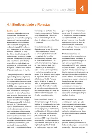 41
O caminho para 2050 4
Cenário atual
No que diz respeito à proteção da
biodiversidade (variabilidade de
organismos vivos de todas as origens),
o passo mais importante dado até
agora foi a adoção da Convenção
sobre Diversidade Biológica (CDB)
na Conferência da ONU no Rio em
1992. Essa convenção vem sofrendo
alterações e melhorias ao longo
das últimas duas décadas, gerando
obrigações para os governos e para a
sociedade para a proteção das espécies
e dos ecossistemas. O Brasil abriga
a maior biodiversidade do planeta,
tendo mais de 20% do número total
de espécies e sendo o maior entre os
17 países megadiversos do mundo.
Como país megadiverso, o Brasil tem
especial obrigação no cumprimento
das metas nacionais e internacionais
de proteção da biodiversidade. Metas,
normas e políticas públicas derivadas
da CDB já estão em pleno vigor no
país, sob orientação do Ministério do
Meio Ambiente e de outros órgãos
integrantes do Sistema Nacional do
Meio Ambiente. Recentemente, com
o intuito de implementar as metas de
conservação da biodiversidade para
2020, aprovadas na 10ª
Conferência
das Partes da CDB realizada no
Japão, o governo brasileiro promoveu
iniciativa de elaboração conjunta e
participativa da estratégia brasileira
de conservação da biodiversidade. O
processo contou com diversas etapas
de participação pública, promovendo
discussões com os setores empresarial,
acadêmico e governamental, com
a sociedade civil, as populações
tradicionais e comunidades indígenas.
4.4 Biodiversidade e Florestas
Espera-se que os resultados dessa
iniciativa, conhecida como “Diálogos
sobre biodiversidade”, possam de
fato pautar a construção de um
plano de ação governamental efetivo
e estratégico.
No contexto nacional, uma
discussão crucial no que diz respeito
à participação do setor privado
na conservação da biodiversidade
é a repartição dos benefícios
provenientes do acesso aos ativos
da biodiversidade brasileira e ao
conhecimento tradicional. Na pauta
do Poder Executivo desde 2003,
a reformulação do marco legal
sobre o acesso a recursos genéticos
e conhecimentos tradicionais e a
repartição de benefícios ainda é objeto
de importantes debates. Além das
deficiências da Medida Provisória
(MP) no
2.186-16, de agosto de
2001, as principais dificuldades do
setor estão relacionadas à lentidão
do procedimento administrativo dos
processos no Conselho de Gestão do
Patrimônio Genético (CGEN) e aos
elevados custos da operação.
Outro componente essencial é a
efetiva implementação do Sistema
Nacional de Unidades de Conservação
(SNUC). Após quase uma década de
estudos e propostas, o Brasil instituiu,
em 18 de julho de 2000, o seu SNUC,
Lei no
9.985/2000, regulamentado
pelo Decreto no
4.340, de 22 de
agosto de 2002, integrando as áreas
protegidas dos três níveis de governo
sob as mesmas orientações de criação,
implantação e gestão. O SNUC,
ao estabelecer um panorama legal
para um plano mais consistente de
conservação da natureza, reafirmou
o compromisso brasileiro de adesão
aos objetivos da CDB. O setor
privado envolve-se nessa discussão
especialmente no que se refere ao
financiamento das Unidades de
Conservação por meio do mecanismo
de compensação ambiental.
Não bastasse a ameaça aos
ecossistemas decorrente de inúmeras
atividades humanas, o problema da
proteção da biodiversidade agrava-se
com as mudanças climáticas. A
Convenção da ONU sobre Mudança
do Clima reconhece a ligação entre o
equilíbrio climático e a conservação da
biodiversidade, prevendo a importância
de se evitarem mudanças perigosas no
sistema climático para permitir que os
ecossistemas se adaptem naturalmente
às transformações. Além disso, a
Convenção também estabelece
que os países-membro devem
promover o manejo sustentável e a
conservação de florestas e de outros
ecossistemas terrestres para atingir o
equilíbrio climático.
Mas não bastam metas, normas
e instituições. É preciso que cada
segmento da sociedade assuma sua
parte do desafio. As empresas podem
contribuir muito para a proteção
da biodiversidade e inúmeras são as
iniciativas no mundo e no Brasil hoje
para esse fim.
As ações aqui previstas para as
próximas décadas possibilitarão que
todos contribuam para o cumprimento
dos acordos e das metas nacionais
 