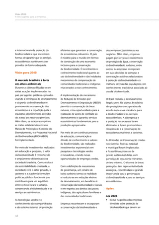 42
Visão 2050:
A nova agenda para as empresas
e internacionais de proteção da
biodiversidade e que encontrem
formas de garantir que os serviços
ecossistêmicos continuem a ser
providos de forma adequada.
Visão para 2050
O mercado brasileiro é forte
em ativos ambientais
Durante as últimas décadas foram
várias as ações implementadas no
país por agentes públicos e privados
visando à eliminação do desmatamento
e da perda da biodiversidade e
promovendo a conservação dos
ecossistemas e a repartição justa e
equitativa dos benefícios advindos
do acesso aos recursos genéticos.
Além disso, os estados cumpriram
as metas estabelecidas em seus
Planos de Prevenção e Controle do
Desmatamento, e o Programa Nacional
de Biodiversidade (PRONABIO)
foi implementado.
Por meio de investimentos realizados
em educação e pesquisa, o valor
da biodiversidade é reconhecido
e amplamente disseminado na
sociedade brasileira. Com a cultura
da sustentabilidade enraizada, a
sociedade civil, o setor privado, o
governo e a academia formulam
políticas públicas funcionais que
contribuem para um equilíbrio
entre o meio rural e o urbano,
conservando a biodiversidade e os
serviços ecossistêmicos. 
As tecnologias verdes e o
conhecimento são compartilhados
e são criados sistemas de produção
eficientes que garantem a conservação
de ecossistemas relevantes. O país
é modelo para o mundo em termos
de construção de uma economia
inclusiva para a conservação
da biodiversidade. É reconhecido o
conhecimento tradicional quanto ao
uso da biodiversidade e são instalados
mecanismos de compensação de
comunidades tradicionais e indígenas
relacionados a esse conhecimento.
A implementação do mecanismo
de Redução de Emissões por
Desmatamento e Degradação (REDD)
permitiu a conservação de áreas
naturais, criou oportunidades para a
realização de ações de combate ao
desmatamento e garantiu serviços
ecossistêmicos fundamentais para a
produção agropecuária.
Por meio de um contínuo processo
de educação, comunicação e
difusão de conhecimento e valores
da biodiversidade, são realizados
investimentos exponenciais em
pesquisas e tecnologias verdes
e inovadoras, criando novas
oportunidades de empregos verdes.
Com a definição de mecanismos
de governança, um cenário de
baixo carbono tornou-se realidade
e traduziu-se em reduções efetivas
de desmatamento, em benefícios à
conservação da biodiversidade e sociais
e em respeito aos direitos dos povos
indígenas, dos agricultores familiares e
das comunidades tradicionais.
Empresas reconhecem e incorporam
a conservação da biodiversidade e
dos serviços ecossistêmicos aos
negócios. Além disso, empresas
pagam por serviços ecossistêmicos
de proteção da água, conservação
da biodiversidade, carbono, entre
outros. As empresas incorporam
em suas decisões de compras e
contratações critérios relacionados
à proteção da biodiversidade e à
melhoria de vida das populações com
conhecimento tradicional associado ao
uso da biodiversidade.
O Brasil reduziu o desmatamento
ilegal a zero. Os biomas brasileiros
são protegidos e recuperados de
acordo com a sua relevância para
a biodiversidade e os serviços
ecossistêmicos. A sobrepesca e
a poluição nos oceanos foram
eliminadas e foram promovidas a
recuperação e a conservação de
ecossistemas marinhos e costeiros.
As Unidades de Conservação criadas
nos sistemas federal, estadual
e municipal foram implantadas
e há contínuo processo de
gestão sustentável delas, com
participação dos atores relevantes
de seu entorno. O sistema de áreas
protegidas tem representatividade
ecológica, conectividade e grande
importância para a preservação
da biodiversidade e para os serviços
ecossistêmicos.
Ações
Até 2020
•	 Incluir na política das empresas
diretrizes sobre proteção da
biodiversidade que devem ser
 