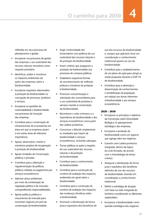 43
O caminho para 2050 4
refletidas em seus processos de
planejamento e gestão.
•	 Incorporar nos processos de gestão
das empresas o uso sustentável dos
recursos naturais renováveis como
requisito prioritário. 	 
•	 Identificar, avaliar e monitorar
os impactos ambientais da
ações das empresas sobre a
biodiversidade.
•	 Incorporar requisitos relacionados
à proteção da biodiversidade na
concepção de processos, produtos
e serviços.
•	 Incorporar as questões de
sustentabilidade e biodiversidade
nos processos de inovação
das empresas. 	
•	 Contribuir para a conservação de
remanescentes de ecossistemas em
áreas em que as empresas atuam
e em outras áreas de relevante
importância.
•	 Apoiar, desenvolver, manter e
monitorar projetos de recuperação
e proteção de biodiversidade.
•	 Apoiar Unidades de Conservação
públicas e privadas.	 
•	 Contribuir para a definição e
regulamentação de políticas
públicas voltadas ao pagamento por
serviços ecossistêmicos.	
•	 Valorizar ativos ambientais
por meio da combinação de
regulação pública e de mercado,
compartilhando responsabilidades. 
•	 Apoiar políticas públicas e
mecanismos de mercado para
incentivar negócios em prol da
conservação da biodiversidade.
•	 Exigir conformidade dos
fornecedores com políticas de uso
sustentável dos recursos naturais e
de proteção da biodiversidade.
•	 Inserir critérios que assegurem a
proteção da biodiversidade nos
processos de compras públicas. 	
•	 Estabelecer esquemas formais
de reconhecimento de melhores
práticas e iniciativas de proteção
à biodiversidade.
•	 Promover conscientização e
orientação dos consumidores para
o uso sustentável de produtos e
serviços visando à conservação
da biodiversidade.
•	 Reconhecer o valor intrínseco e a
importância da biodiversidade e dos
serviços ecossistêmicos como parte
das cadeias produtivas.
•	 Comunicar e difundir amplamente
os resultados que tratam de
biodiversidade e serviços
ecossistêmicos, incluindo valoração.
•	 Tornar públicas as ações a respeito
do uso sustentável dos recursos
naturais e da proteção
da biodiversidade.
•	 Contribuir para o conhecimento
da biodiversidade.
•	 Contribuir para a construção de
cenários de avaliação dos impactos
ambientais em geral sobre a
biodiversidade.	
•	 Contribuir para a construção de
cenários de avaliação dos impactos
das mudanças climáticas sobre
a biodiversidade.
•	 Promover a distribuição de forma
justa e equitativa dos benefícios do
uso dos recursos da biodiversidade
e, sempre que aplicável, levar em
consideração o conhecimento
tradicional quanto ao uso da
biodiversidade.
•	 Contribuir para o estabelecimento
de um plano de ação para atingir as
metas propostas durante a COP 10
de biodiversidade. 	 
•	 Contribuir para a obtenção e
disseminação de conhecimentos
e sensibilização da população
em relação aos temas referentes
à biodiversidade e aos serviços
ecossistêmicos. 	 
	
2020 – 2050
•	 Incorporar os princípios e objetivos
da Convenção sobre Diversidade
Biológica no planejamento
estratégico das empresas.
•	 Incorporar a proteção da
biodiversidade como um aspecto
que agrega valor aos negócios.
•	 Garantir uma cadeia produtiva
integrada, dentro da lógica
do ciclo fechado, de acordo
com a metodologia do berço
a berço.
•	 Assegurar a distribuição de forma
justa e equitativa dos benefícios
advindos do uso dos recursos
da biodiversidade, levando em
consideração o conhecimento
tradicional.
•	 Definir a estratégia de atuação
com base na visão integrada do
território considerando os diferentes
stakeholders.
•	 Incorporar a biodiversidade como
questão estratégica dos negócios.
 