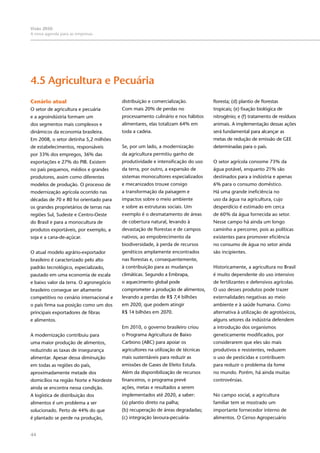 44
Visão 2050:
A nova agenda para as empresas
Cenário atual
O setor de agricultura e pecuária
e a agroindústria formam um
dos segmentos mais complexos e
dinâmicos da economia brasileira.
Em 2008, o setor detinha 5,2 milhões
de estabelecimentos, responsáveis
por 33% dos empregos, 36% das
exportações e 27% do PIB. Existem
no país pequenos, médios e grandes
produtores, assim como diferentes
modelos de produção. O processo de
modernização agrícola ocorrido nas
décadas de 70 e 80 foi orientado para
os grandes proprietários de terras nas
regiões Sul, Sudeste e Centro-Oeste
do Brasil e para a monocultura de
produtos exportáveis, por exemplo, a
soja e a cana-de-açúcar.
O atual modelo agrário-exportador
brasileiro é caracterizado pelo alto
padrão tecnológico, especializado,
pautado em uma economia de escala
e baixo valor da terra. O agronegócio
brasileiro consegue ser altamente
competitivo no cenário internacional e
o país firma sua posição como um dos
principais exportadores de fibras
e alimentos.
A modernização contribuiu para
uma maior produção de alimentos,
reduzindo as taxas de insegurança
alimentar. Apesar dessa diminuição
em todas as regiões do país,
aproximadamente metade dos
domicílios na região Norte e Nordeste
ainda se encontra nessa condição.
A logística de distribuição dos
alimentos é um problema a ser
solucionado. Perto de 44% do que
é plantado se perde na produção,
4.5 Agricultura e Pecuária
distribuição e comercialização.
Com mais 20% de perdas no
processamento culinário e nos hábitos
alimentares, elas totalizam 64% em
toda a cadeia.
Se, por um lado, a modernização
da agricultura permitiu ganho de
produtividade e intensificação do uso
da terra, por outro, a expansão de
sistemas monocultores especializados
e mecanizados trouxe consigo
a transformação da paisagem e
impactos sobre o meio ambiente
e sobre as estruturas sociais. Um
exemplo é o desmatamento de áreas
de cobertura natural, levando à
devastação de florestas e de campos
nativos, ao empobrecimento da
biodiversidade, à perda de recursos
genéticos amplamente encontrados
nas florestas e, consequentemente,
à contribuição para as mudanças
climáticas. Segundo a Embrapa,
o aquecimento global pode
comprometer a produção de alimentos,
levando a perdas de R$ 7,4 bilhões
em 2020, que podem atingir
R$ 14 bilhões em 2070.
Em 2010, o governo brasileiro criou
o Programa Agricultura de Baixo
Carbono (ABC) para apoiar os
agricultores na utilização de técnicas
mais sustentáveis para reduzir as
emissões de Gases de Efeito Estufa.
Além da disponibilização de recursos
financeiros, o programa prevê
ações, metas e resultados a serem
implementados até 2020, a saber:
(a) plantio direto na palha;
(b) recuperação de áreas degradadas;
(c) integração lavoura-pecuária-
floresta; (d) plantio de florestas
tropicais; (e) fixação biológica de
nitrogênio; e (f) tratamento de resíduos
animais. A implementação dessas ações
será fundamental para alcançar as
metas de redução de emissão de GEE
determinadas para o país.
O setor agrícola consome 73% da
água potável, enquanto 21% são
destinados para a indústria e apenas
6% para o consumo doméstico.
Há uma grande ineficiência no
uso da água na agricultura, cujo
desperdício é estimado em cerca
de 60% da água fornecida ao setor.
Nesse campo há ainda um longo
caminho a percorrer, pois as políticas
existentes para promover eficiência
no consumo de água no setor ainda
são incipientes.
Historicamente, a agricultura no Brasil
é muito dependente do uso intensivo
de fertilizantes e defensivos agrícolas.
O uso desses produtos pode trazer
externalidades negativas ao meio
ambiente e à saúde humana. Como
alternativa à utilização de agrotóxicos,
alguns setores da indústria defendem
a introdução dos organismos
geneticamente modificados, por
considerarem que eles são mais
produtivos e resistentes, reduzem
o uso de pesticidas e contribuem
para reduzir o problema da fome
no mundo. Porém, há ainda muitas
controvérsias.
No campo social, a agricultura
familiar tem se mostrado um
importante fornecedor interno de
alimentos. O Censo Agropecuário
 