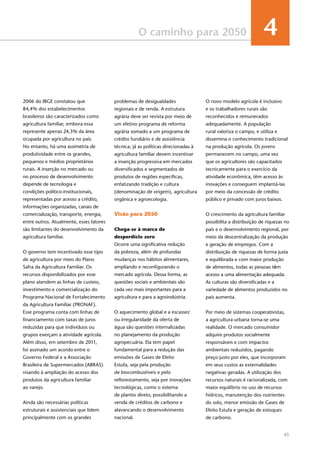 45
O caminho para 2050 4
2006 do IBGE constatou que
84,4% dos estabelecimentos
brasileiros são caracterizados como
agricultura familiar, embora essa
represente apenas 24,3% da área
ocupada por agricultura no país.
No entanto, há uma assimetria de
produtividade entre os grandes,
pequenos e médios proprietários
rurais. A inserção no mercado ou
no processo de desenvolvimento
depende de tecnologia e
condições político-institucionais,
representadas por acesso a crédito,
informações organizadas, canais de
comercialização, transporte, energia,
entre outros. Atualmente, esses fatores
são limitantes do desenvolvimento da
agricultura familiar.
O governo tem incentivado esse tipo
de agricultura por meio do Plano
Safra da Agricultura Familiar. Os
recursos disponibilizados por esse
plano atendem as linhas de custeio,
investimento e comercialização do
Programa Nacional de Fortalecimento
da Agricultura Familiar (PRONAF).
Esse programa conta com linhas de
financiamento com taxas de juros
reduzidas para que indivíduos ou
grupos exerçam a atividade agrícola.
Além disso, em setembro de 2011,
foi assinado um acordo entre o
Governo Federal e a Associação
Brasileira de Supermercados (ABRAS)
visando à ampliação do acesso dos
produtos da agricultura familiar
ao varejo.
Ainda são necessárias políticas
estruturais e assistenciais que lidem
principalmente com os grandes
problemas de desigualdades
regionais e de renda. A estrutura
agrária deve ser revista por meio de
um efetivo programa de reforma
agrária somado a um programa de
crédito fundiário e de assistência
técnica; já as políticas direcionadas à
agricultura familiar devem incentivar
a inserção progressiva em mercados
diversificados e segmentados de
produtos de regiões específicas,
enfatizando tradição e cultura
(denominação de origem), agricultura
orgânica e agroecologia.
Visão para 2050
Chega-se à marca de
desperdício zero
Ocorre uma significativa redução
da pobreza, além de profundas
mudanças nos hábitos alimentares,
ampliando e reconfigurando o
mercado agrícola. Dessa forma, as
questões sociais e ambientais são
cada vez mais importantes para a
agricultura e para a agroindústria. 
O aquecimento global e a escassez
ou irregularidade da oferta de
água são questões internalizadas
no planejamento da produção
agropecuária. Ela tem papel
fundamental para a redução das
emissões de Gases de Efeito
Estufa, seja pela produção
de biocombustíveis e pelo
reflorestamento, seja por inovações
tecnológicas, como o sistema
de plantio direto, possibilitando a
venda de créditos de carbono e
alavancando o desenvolvimento
nacional.
O novo modelo agrícola é inclusivo
e os trabalhadores rurais são
reconhecidos e remunerados
adequadamente. A população
rural valoriza o campo, e utiliza e
dissemina o conhecimento tradicional
na produção agrícola. Os jovens
permanecem no campo, uma vez
que os agricultores são capacitados
tecnicamente para o exercício da
atividade econômica, têm acesso às
inovações e conseguem implantá-las
por meio da concessão de crédito
público e privado com juros baixos.
O crescimento da agricultura familiar
possibilita a distribuição de riquezas no
país e o desenvolvimento regional, por
meio da descentralização da produção
e geração de empregos. Com a
distribuição de riquezas de forma justa
e equilibrada e com maior produção
de alimentos, todas as pessoas têm
acesso a uma alimentação adequada.
As culturas são diversificadas e a
variedade de alimentos produzidos no
país aumenta.
Por meio de sistemas cooperativistas,
a agricultura urbana torna-se uma
realidade. O mercado consumidor
adquire produtos socialmente
responsáveis e com impactos
ambientais reduzidos, pagando
preço justo por eles, que incorporam
em seus custos as externalidades
negativas geradas. A utilização dos
recursos naturais é racionalizada, com
maior equilíbrio no uso de recursos
hídricos, manutenção dos nutrientes
do solo, menor emissão de Gases de
Efeito Estufa e geração de estoques
de carbono.
 