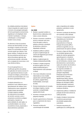46
Visão 2050:
A nova agenda para as empresas
As unidades produtivas internalizam
e fazem da gestão do capital natural
e humano uma paisagem planejada
de forma participativa (zoneamento),
regulada por uma legislação viável
e factível. A produção, o estoque,
a distribuição e a armazenagem
recebem novos arranjos.
Os alimentos à base de produtos
animais são desenvolvidos com alta
tecnologia e respeito ao bem-estar
animal. Os consumidores compram
somente aquilo que utilizam e não
geram resíduos. A adoção de novas
técnicas produtivas permite que a
oferta de produtos agrícolas seja
suficiente para atender a demanda,
sem a ocupação de novas áreas e com
mais eficiência hídrica.
O uso de agroquímicos e a
modificação genética das plantas
são aplicados de maneira racional. O
setor agroindustrial destaca-se pela
inovação tecnológica, promovendo o
aumento da produtividade com o uso
de menor quantidade de terras.
A indústria alimentícia e os
produtores rurais colaboram para o
aproveitamento de resíduos como
matéria-prima e para a geração de
energia sempre que possível.
O Estado implanta medidas
de ordenamento da ocupação
do território nacional, como o
zoneamento econômico-ecológico
participativo, baseado nas
potencialidades de cada região, na
sua biodiversidade e nos serviços
ecossistêmicos locais, propiciando o
desenvolvimento sustentável.
Ações
Até 2020
•	 Resolver a questão fundiária no
Brasil de forma colaborativa entre
todos os atores relevantes.
•	 Priorizar e incentivar a assistência
técnica e extensão rural como
forma de ajudar a reduzir a
pobreza, aumentar a produção
de alimentos e diminuir a
degradação ambiental.
•	 Estabelecer políticas e práticas
de apoio à implementação de
sistemas de Pagamento por Serviços
Ambientais (PSA).
•	 Agilizar a implementação do
Cadastro Ambiental Rural (CAR).
•	 Fortalecer e ampliar programas
de reforma agrária como uma
política fundamental para o
desenvolvimento rural sustentável
no Brasil.
•	 Criar novos indicadores nacionais
relacionados ao novo modelo
agropecuário sustentável (gestão
de carbono, pegada hídrica,
biodiversidade, conservação
do solo).
•	 Priorizar investimentos em inovação,
tecnologia e logística, visando
aumentar a competitividade
agropecuária do país.
•	 Incentivar a inovação para micro e
pequenas empresas.
•	 Garantir suporte técnico e financeiro
para o cumprimento dos marcos
regulatórios.
•	 Promover iniciativas de
conscientização da sociedade
sobre a importância de modelos
produtivos sustentáveis no setor
agropecuário.
•	 Aumentar a produção de alimentos
sem aumentar a área cultivada.
•	 Promover a recuperação de áreas
degradadas para manutenção
de serviços ambientais
(especialmente em Áreas de
Proteção Permanente (APP) e
de Reserva Legal (RL) com uso
predominante de espécies nativas).
•	 Promover a lógica do Plano ABC
nas atividades agropecuárias:
adoção de sistemas agropastoris,
agrossilvopastoris e de plantio
direto, aliada com a redução do
uso de fertilizantes, evitando novos
desmatamentos e aumentando a
captura de carbono da atmosfera e
a recuperação do solo. Foco
nas seguintes atividades na
agricultura: recuperação de
pastagens degradadas;
Integração Lavoura-Pecuária-
Floresta (ILPF) e Sistemas
Agroflorestais (SAFs); Sistema
de Plantio Direto (SPD); Fixação
Biológica do Nitrogênio (FBN);
florestas plantadas; tratamento
de dejetos animais; adaptação às
mudanças climáticas.
•	 Implementar políticas e medidas de
proteção do bem-estar animal nas
cadeias pecuárias.
•	 Ampliar e fortalecer instrumentos
econômicos para promoção
de atividades agropecuárias
sustentáveis.
•	 Promover mecanismos de
qualificação e/ou certificação das
 