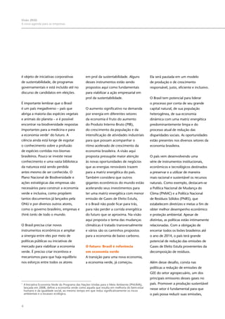 4
Visão 2050:
A nova agenda para as empresas
é objeto de iniciativas corporativas
de sustentabilidade, de programas
governamentais e está incluído até no
discurso de candidatos em eleições.
É importante lembrar que o Brasil
é um país megadiverso – país que
abriga a maioria das espécies vegetais
e animais do planeta – e é possível
encontrar na biodiversidade respostas
importantes para a medicina e para
a economia verde1
do futuro. A
ciência ainda está longe de esgotar
o conhecimento sobre a profusão
de espécies contidas nos biomas
brasileiros. Pouco se investe nesse
conhecimento e uma vasta biblioteca
da natureza está sendo perdida
antes mesmo de ser conhecida. O
Plano Nacional de Biodiversidade e
ações estratégicas das empresas são
necessários para construir a economia
verde e inclusiva, como propõem
tantos documentos já lançados pela
ONU e por diversos outros atores,
como o governo brasileiro, empresas e
think tanks de todo o mundo.
O Brasil precisa criar novos
instrumentos econômicos e ampliar
a sinergia entre eles por meio de
políticas públicas ou iniciativas de
mercado para viabilizar a economia
verde. É preciso criar incentivos e
mecanismos para que haja equilíbrio
nos esforços entre todos os atores
em prol da sustentabilidade. Alguns
desses instrumentos estão sendo
propostos aqui como fundamentais
para viabilizar a ação empresarial em
prol da sustentabilidade.
O aumento significativo na demanda
por energia em diferentes setores
da economia é fruto do aumento
do Produto Interno Bruto (PIB),
do crescimento da população e da
intensificação de atividades industriais
para que possam acompanhar o
ritmo acelerado de crescimento da
economia brasileira. A visão aqui
proposta pressupõe maior atenção
às novas oportunidades de negócios
que as energias renováveis trazem
para a matriz energética do país.
Também considera que outros
gigantes econômicos do mundo estão
acelerando seus investimentos para
ter uma matriz energética com menor
emissão de Gases de Efeito Estufa,
e o Brasil não pode ficar para trás,
para não perder a corrida energética
do futuro que se aproxima. Na visão
aqui proposta o tema das mudanças
climáticas é tratado transversalmente
e vários são os caminhos propostos
para a economia de baixo carbono.
O futuro: Brasil é referência
em economia verde
A transição para uma nova economia,
a economia verde, já começou.
Ela será pautada em um modelo
de produção e de crescimento
responsável, justo, eficiente e inclusivo.
O Brasil tem potencial para liderar
o processo por conta de seu grande
capital natural, de sua população
heterogênea, de sua economia
dinâmica com uma matriz energética
predominantemente limpa e do
processo atual de redução das
disparidades sociais. As oportunidades
estão presentes nos diversos setores da
economia brasileira.
O país vem desenvolvendo uma
série de instrumentos institucionais,
econômicos e tecnológicos destinados
a preservar e a utilizar de maneira
mais racional e sustentável os recursos
naturais. Como exemplo, destacam-se
a Política Nacional de Mudança do
Clima (PNMC) e a Política Nacional
de Resíduos Sólidos (PNRS), que
estabelecem diretrizes e metas a fim de
obter melhor desempenho econômico
e proteção ambiental. Apesar de
distintas, as políticas estão intimamente
relacionadas. Com a obrigação de
encerrar todos os lixões brasileiros até
o ano de 2014, o país terá grande
potencial de redução das emissões de
Gases de Efeito Estufa provenientes da
decomposição de resíduos.
Além desse desafio, consta nas
políticas a redução de emissões de
GEE do setor agropecuário, um dos
principais emissores desses gases no
país. Promover a produção sustentável
nesse setor é fundamental para que
o país possa reduzir suas emissões,
1
	 A Iniciativa Economia Verde do Programa das Nações Unidas para o Meio Ambiente (PNUMA),
lançada em 2008, define a economia verde como aquela que resulta em melhoria do bem-estar
humano e da igualdade social, ao mesmo tempo em que reduz significativamente os riscos
ambientais e a escassez ecológica.
 