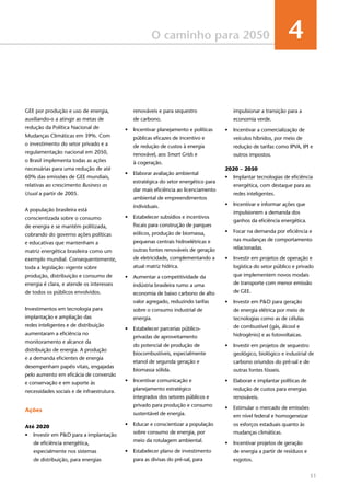 51
O caminho para 2050 4
GEE por produção e uso de energia,
auxiliando-o a atingir as metas de
redução da Política Nacional de
Mudanças Climáticas em 39%. Com
o investimento do setor privado e a
regulamentação nacional em 2050,
o Brasil implementa todas as ações
necessárias para uma redução de até
60% das emissões de GEE mundiais,
relativas ao crescimento Business as
Usual a partir de 2005.
A população brasileira está
conscientizada sobre o consumo
de energia e se mantém politizada,
cobrando do governo ações políticas
e educativas que mantenham a
matriz energética brasileira como um
exemplo mundial. Consequentemente,
toda a legislação vigente sobre
produção, distribuição e consumo de
energia é clara, e atende os interesses
de todos os públicos envolvidos.
Investimentos em tecnologia para
implantação e ampliação das
redes inteligentes e de distribuição
aumentaram a eficiência no
monitoramento e alcance da
distribuição de energia. A produção
e a demanda eficientes de energia
desempenham papéis vitais, engajadas
pelo aumento em eficácia de conversão
e conservação e em suporte às
necessidades sociais e de infraestrutura.
Ações
Até 2020
•	 Investir em P&D para a implantação
de eficiência energética,
especialmente nos sistemas
de distribuição, para energias
renováveis e para sequestro
de carbono.
•	 Incentivar planejamento e políticas
públicas eficazes de incentivo e
de redução de custos à energia
renovável, aos Smart Grids e
à cogeração.
•	 Elaborar avaliação ambiental
estratégica do setor energético para
dar mais eficiência ao licenciamento
ambiental de empreendimentos
individuais.
•	 Estabelecer subsídios e incentivos
fiscais para construção de parques
eólicos, produção de biomassa,
pequenas centrais hidroelétricas e
outras fontes renováveis de geração
de eletricidade, complementando a
atual matriz hídrica.
•	 Aumentar a competitividade da
indústria brasileira rumo a uma
economia de baixo carbono de alto
valor agregado, reduzindo tarifas
sobre o consumo industrial de
energia.
•	 Estabelecer parcerias público-
privadas de aproveitamento
do potencial de produção de
biocombustíveis, especialmente
etanol de segunda geração e
biomassa sólida.
•	 Incentivar comunicação e
planejamento estratégico
integrados dos setores públicos e
privado para produção e consumo
sustentável de energia.
•	 Educar e conscientizar a população
sobre consumo de energia, por
meio da rotulagem ambiental.
•	 Estabelecer plano de investimento
para as divisas do pré-sal, para
impulsionar a transição para a
economia verde.
•	 Incentivar a comercialização de
veículos híbridos, por meio de
redução de tarifas como IPVA, IPI e
outros impostos.
2020 – 2050
•	 Implantar tecnologias de eficiência
energética, com destaque para as
redes inteligentes.
•	 Incentivar e informar ações que
impulsionem a demanda dos
ganhos da eficiência energética.
•	 Focar na demanda por eficiência e
nas mudanças de comportamento
relacionadas.
•	 Investir em projetos de operação e
logística do setor público e privado
que implementem novos modais
de transporte com menor emissão
de GEE.
•	 Investir em P&D para geração
de energia elétrica por meio de
tecnologias como as de células
de combustível (gás, álcool e
hidrogênio) e as fotovoltaicas.
•	 Investir em projetos de sequestro
geológico, biológico e industrial de
carbono oriundos do pré-sal e de
outras fontes fósseis.
•	 Elaborar e implantar políticas de
redução de custos para energias
renováveis.
•	 Estimular o mercado de emissões
em nível federal e homogeneizar
os esforços estaduais quanto às
mudanças climáticas.
•	 Incentivar projetos de geração
de energia a partir de resíduos e
esgotos.
 