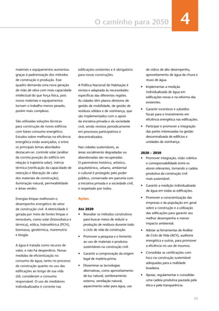 55
O caminho para 2050 4
materiais e equipamentos aumentou
graças à padronização dos métodos
de construção e produção. Esse
quadro demanda uma nova geração
de mão de obra com mais capacidade
intelectual do que força física, pois
novos materiais e equipamentos
tornam o trabalho menos pesado,
porém mais complexo.
São utilizadas soluções técnicas
para construção de novos edifícios
com baixo consumo energético.
Estudos sobre melhorias na eficiência
energética estão avançados, e entre
os principais temas abordados
destacam-se: controle solar (análise
da correta posição do edifício em
relação à trajetória solar), inércia
térmica (verificação da capacidade de
retenção e liberação de calor
dos materiais de construção),
iluminação natural, permeabilidade
e áreas verdes.
Energias limpas melhoram o
desempenho energético do setor
de construção civil. A eletricidade é
gerada por meio de fontes limpas e
renováveis, como solar (fotovoltaica e
térmica), eólica, hidroelétrica (PCH),
biomassa, geotérmica, maremotriz
e biogás.
A água é tratada como recurso de
valor, e não há desperdício. Novas
medidas de eficientização no
consumo da água, tanto no processo
de construção quanto no uso das
edificações ao longo de sua vida
útil, consideram o consumo
responsável. O uso de medidores
individualizados é corrente nas
edificações existentes e é obrigatório
para novas construções.
A Política Nacional de Habitação é
revista e adaptada às necessidades
específicas das diferentes regiões.
As cidades têm planos diretores de
gestão de mobilidade, de gestão de
resíduos sólidos e de vizinhança, que
são implementados com o apoio
da iniciativa privada e da sociedade
civil, sendo revistos periodicamente
em processos participativos e
descentralizados.
Nas cidades sustentáveis, as
áreas socialmente degradadas ou
abandonadas são recuperadas.
O patrimônio histórico, artístico,
arquitetônico, urbano, ambiental
e cultural é protegido pelo poder
público, conservado em parceria com
a iniciativa privada e a sociedade civil,
e respeitado por todos.
Ações
Até 2020
•	 Reavaliar os métodos construtivos
para buscar meios de reduzir a
produção de resíduos durante todo
o ciclo de vida da construção.
•	 Promover a pesquisa e o fomento
ao uso de materiais e produtos
sustentáveis na construção civil.
•	 Garantir a comprovação da origem
legal de matéria-prima.
•	 Disseminar as tecnologias
alternativas, como aproveitamento
de luz natural, sombreamento
externo, ventilação natural,
aquecimento solar para água, uso
de vidros de alto desempenho,
aproveitamento de água da chuva e
reuso de água.
•	 Implementar a medição
individualizada de água em
edificações novas e na reforma das
existentes.
•	 Garantir incentivos e subsídios
fiscais para o investimento em
eficiência energética nas edificações.
•	 Participar e promover a integração
das partes interessadas na gestão
descentralizada de edifícios e
unidades de vizinhança.
2020 – 2050
•	 Promover integração, visão coletiva
e corresponsabilidade entre os
atores relevantes, tornando a cadeia
produtiva da construção civil
mais sustentável.
•	 Garantir a medição individualizada
de água em todas as edificações.
•	 Promover a conscientização das
empresas e da população em geral
sobre a construção e a utilização
das edificações para garantir seu
melhor desempenho e menor
impacto ambiental.
•	 Adotar as ferramentas de Análise
de Ciclo de Vida (ACV), auditoria
energética e outras, para promover
a eficiência no uso de insumos.
•	 Consolidar as certificações com
foco na construção sustentável
adequadas para a realidade
brasileira.
•	 Apoiar, regulamentar e consolidar
uma cadeia produtiva pautada pela
ética e pela transparência.
 