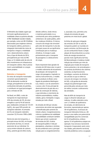 57
O caminho para 2050 4
O Ministério das Cidades sugere que
irá investir significativamente em
mobilidade urbana na próxima década.
O PAC Mobilidade Grandes Cidades,
por exemplo, conta com R$ 18 bilhões
direcionados para implantar sistemas
de transporte coletivo, promover a
integração intermodal dos meios de
transporte e integrar a mobilidade
com o desenvolvimento urbano.
Para a Copa do Mundo de 2014,
principalmente por meio do PAC
Copa, as 12 cidades-sede são alvo de
altos investimentos em infraestrutura
em transporte coletivo. Mas é preciso
inserir sustentabilidade no coração
desses projetos.
Emissões e transporte
Os meios de transporte motorizados
consomem aproximadamente
25% da demanda mundial de
energia, principalmente na forma de
combustíveis derivados do petróleo,
e contribuem em igual porcentagem
para a emissão de GEE.
No Brasil, em 2005, o setor de
transportes foi responsável por
43% das emissões de CO2
do setor
energético e por 8,1% do total do
país, totalizando a emissão de 133.431
GgCO2
, dos quais 92% provêm do
transporte rodoviário. As emissões
de CO2
do transporte rodoviário
cresceram 72,1% entre 1990 e 2005.
Dentro do setor de transportes, o
principal emissor de GEE, em função
do tamanho da frota, é o veículo
automotor de uso individual. Os
carros emitem dióxido de carbono
(CO2
), potente gás de efeito estufa,
dióxido sulfúrico, óxido nitroso
e materiais particulados no ar,
contribuindo para vários problemas
ambientais e de saúde pública, além
das mudanças climáticas. O intenso
consumo de energia não renovável
pelo setor de transportes é uma das
principais causas de sua significativa
contribuição para as mudanças
climáticas. A energia é usada
primariamente para o transporte
de passageiros e o deslocamento
de cargas.
Outro importante fator gerador de
emissões de GEE desse setor no país é
o modelo rodoviarista de escoamento
de produção e de transporte de
carga e de passageiros. Inspirado no
sistema norte-americano, o modelo
que se produziu no Brasil, como
legado do presidente Washington
Luiz, induziu o uso do automóvel e
o acesso a ele. O eixo principal de
desenvolvimento do país deu-se a
partir da construção de rodovias,
o que estimulou o crescimento da
indústria automobilística, moldou
cidades, gerou metrópoles e rasgou
estradas por todo o Brasil.
As emissões de GEE por veículos
automotores são ainda mais agravadas
e intensificadas pelo aumento do
trânsito urbano. Congestionamentos
crônicos e problemas de mobilidade
e acessibilidade constituem também
fatores que acirram o potencial
de emissões de GEE. A oferta
de transporte público é tida por
planejadores, urbanistas e cientistas
da área ambiental como a principal
solução para os congestionamentos
e, associada a isso, permitiria uma
redução de emissões de gases
poluentes em níveis local e global.
As linhas de ação para mitigação
das emissões de GEE no setor de
transportes podem ser reunidas em
quatro vertentes: (a) Diminuição do
uso de combustíveis fósseis e ampla
adoção de biocombustíveis ou outras
fontes de energia renovável em
parcela muito significativa da frota;
(b) Racionalização e mudança modal:
redução das emissões por meio da
migração para modais de transporte
menos poluentes e da racionalização e
do aumento da eficiência dos sistemas
existentes; (c) Aprimoramento
tecnológico: aumento da eficiência
dos veículos no que se refere ao
consumo de energia e às emissões
de GEE; e (d) gestão da demanda:
redução da quilometragem total
percorrida pelos veículos por meio
de melhor controle e ordenamento
das atividades.
Mais de 60% do transporte de
cargas no Brasil é realizado por
rodovias. A malha rodoviária conta
com 1,7 milhões de quilômetros
de estradas, em detrimento da
ferroviária, representada por apenas
30 mil quilômetros. A estrutura do
transporte hidroviário limita-se a 38
portos e uma malha com potencial de
navegabilidade para fins comerciais
de 55 mil quilômetros, embora
apenas 15 mil quilômetros estejam em
operação. Essa estrutura nacional de
transporte é responsável, assim como
nas cidades, pelo desenho territorial,
trazendo problemas como a ocupação
 