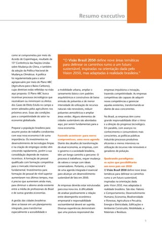 5
Resumo executivo
como se comprometeu por meio do
Acordo de Copenhague, resultado da
15ª Conferência das Nações Unidas
sobre Mudança do Clima, e também
da adoção da Política Nacional de
Mudanças Climáticas. A política
foi regulamentada para o setor
agropecuário por meio do Plano ABC
(Agricultura para o Baixo Carbono),
cujas diretrizes estão refletidas na visão
aqui proposta. O Plano ABC busca
incentivar processos tecnológicos que
neutralizam ou minimizam os efeitos
dos Gases de Efeito Estufa no campo a
serem adotados pelos agricultores nos
próximos anos. Essas são condições
para a competitividade do setor na
economia globalizada.
Preparar a população brasileira para
assumir postos de trabalho condizentes
com essa nova economia é de suma
importância. Os investimentos no
desenvolvimento de tecnologias limpas
e na criação de empregos verdes vêm
crescendo rapidamente, porém a sua
consolidação depende de maiores
incentivos. A formação de pessoal
qualificado com formação competitiva
para o mercado internacional é
fundamental. Investimentos para
formação de pessoal de nível superior
aumentaram nos últimos tempos, mas
é preciso que aumentem ainda mais,
para diminuir o abismo ainda existente
entre a média de profissionais do Brasil
e de outras grandes economias.
A gestão das cidades brasileiras
deve se basear em um planejamento
integrado, para transformar
especialmente a acessibilidade e
a mobilidade urbana, ampliar o
saneamento básico com padrões
arquitetônicos e construtivos de baixa
emissão de poluentes e de menor
intensidade de utilização de recursos
naturais não renováveis, reduzir
poluentes atmosféricos e ampliar
áreas verdes. Alguns elementos de
cidades sustentáveis são abordados
aqui, por serem fundamentais para a
nova economia.
Fazendo acontecer: para novos
compromissos, uma nova agenda
Diante dos desafios de transformação
da atual economia, as empresas, com
o governo e a sociedade brasileira,
têm um longo caminho a percorrer. O
processo é trabalhoso, requer mudança
de valores e rompe com ideais
conservadores. Portanto, a criação
de uma agenda integrada é essencial
para alcançar um desenvolvimento
sustentável de fato em 2050.
As empresas deverão estar estruturadas
para essa nova era. A dificuldade
de analisar positivamente a relação
entre desempenho econômico
empresarial e responsabilidade
socioambiental deverá ser suprida.
Diversas experiências demonstram
que uma postura responsável das
empresas impulsiona a inovação,
trazendo competitividade. As empresas
competitivas são capazes de adquirir
novas competências e gerenciar
aquelas existentes, transformando-se
diante de seus concorrentes.
No Brasil, as empresas têm como
grande responsabilidade ditar o ritmo
e a direção do progresso tecnológico.
Em paralelo, com avanços no
conhecimento e consumidores mais
conscientes, as políticas públicas
induzirão processos produtivos
eficientes e menos intensivos na
utilização de recursos não renováveis e
geradores de poluição.
Quebrando paradigmas:
as ações que possibilitarão
um novo país em 2050
O Visão Brasil 2050 define nove áreas
temáticas para delinear os caminhos
rumo a um futuro sustentável,
inspiradas na orientação dada
pelo Vision 2050, mas adaptadas à
realidade brasileira. São elas: Valores
e Comportamento; Desenvolvimento
Humano; Economia; Biodiversidade
e Florestas; Agricultura e Pecuária;
Energia e Eletricidade; Edificações e
Ambiente Construído; Mobilidade; e
Materiais e Resíduos.
“O Visão Brasil 2050 define nove áreas temáticas
para delinear os caminhos rumo a um futuro
sustentável, inspiradas na orientação dada pelo
Vision 2050, mas adaptadas à realidade brasileira.”
 