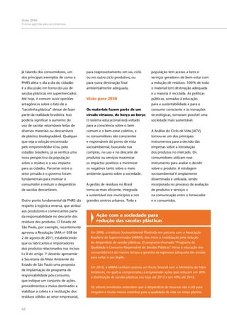 62
Visão 2050:
A nova agenda para as empresas
Já falando dos consumidores, um
dos principais exemplos de como a
PNRS afeta o dia a dia do cidadão
é a discussão em torno do uso de
sacolas plásticas em supermercados.
Até hoje, é comum ouvir opiniões
antagônicas sobre o fato de a
“sacolinha plástica” deixar de fazer
parte da realidade brasileira. Isso
poderia significar o aumento do
uso de sacolas retornáveis feitas de
diversos materiais ou descartáveis
de plástico biodegradável. Qualquer
que seja a solução encontrada
pelo empreendedor e/ou pelo
cidadão brasileiro, já se verifica uma
nova perspectiva da população
sobre o resíduo e o seu impacto
para as cidades. Parcerias entre o
setor privado e o governo foram
fundamentais para motivar o
consumidor a reduzir o desperdício
de sacolas descartáveis.
Outro ponto fundamental da PNRS diz
respeito à logística reversa, que atribui
aos produtores e comerciantes parte
da responsabilidade no descarte dos
resíduos dos produtos. O Estado de
São Paulo, por exemplo, recentemente
aprovou a Resolução SMA no
038 de
2 de agosto de 2011, estabelecendo
que os fabricantes e importadores
dos produtos relacionados nos incisos
I e II do artigo 1o
deverão apresentar
à Secretaria do Meio Ambiente do
Estado de São Paulo uma proposta
de implantação de programa de
responsabilidade pós-consumo,
que indique um conjunto de ações,
procedimentos e meios destinados a
viabilizar a coleta e a restituição dos
resíduos sólidos ao setor empresarial,
para reaproveitamento em seu ciclo
ou em outro ciclo produtivo, ou
para outra destinação final
ambientalmente adequada.
Visão para 2050
Os materiais fazem parte de um
círculo virtuoso, do berço ao berço
O sistema educacional está voltado
para a consciência sobre o bem
comum e o bem-estar coletivo, e
os consumidores são conscientes
e responsáveis do ponto de vista
socioambiental, buscando nas
compras, no uso e no descarte de
produtos ou serviços maximizar
os impactos positivos e minimizar
os negativos tanto sobre o meio
ambiente quanto sobre a sociedade.
A gestão de resíduos no Brasil
torna-se mais eficiente, integrada
e sustentável nos municípios e nos
grandes centros urbanos. Toda a
Ação com a sociedade para
redução das sacolas plásticas
Em 2008, o Instituto Socioambiental Plastivida em parceria com a Associação
Brasileira de Supermercados (ABRAS) deu início à mobilização pela redução
do desperdício de sacolas plásticas. O programa chamado “Programa de
Qualidade e Consumo Responsável de Sacolas Plásticas” focou a educação dos
consumidores e ao mesmo tempo a garantia da espessura adequada das sacolas
para evitar o uso duplo.
Em 2010, a ABRAS também assinou um Pacto Setorial com o Ministério do Meio
Ambiente, no qual se comprometeu a empreender ações que reduzam em 30%
a distribuição de sacolas plásticas nas lojas até 2013 e em 40% até 2015.
Os setores envolvidos entendem que o desperdício de recursos não é útil para
ninguém e muito menos contribui para a qualidade de vida no nosso planeta.
população tem acesso a bens e
serviços geradores de bem-estar com
a redução de resíduos. 100% de todo
o material tem destinação adequada
e a maioria é reciclada. As políticas
públicas, somadas à educação
para a sustentabilidade e para o
consumo consciente e às inovações
tecnológicas, tornaram possível uma
sociedade mais sustentável.
A Análise do Ciclo de Vida (ACV)
tornou-se um dos principais
instrumentos para a decisão das
empresas sobre a introdução
dos produtos no mercado. Os
consumidores utilizam esse
instrumento para avaliar e decidir
sobre o produto. A rotulagem
socioambiental é amplamente
disseminada e utilizada, sendo
incorporada no processo de avaliação
de produtos e serviços e
na comunicação entre o fornecedor
e o consumidor.
 