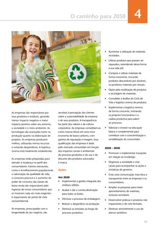 63
O caminho para 2050 4
sensíveis à percepção dos clientes
sobre a sustentabilidade da empresa
e de seus produtos. A transparência
faz parte dos valores e da cultura
corporativa. As empresas consolidam-se
como marcas éticas em uma nova
economia de baixo carbono, com
ganhos de reputação e imagem. Essa
qualificação das empresas é dada
pelo mercado consumidor em função
dos impactos sociais e ambientais
do processo produtivo e do uso e do
descarte dos produtos associados
à marca.
Ações
Até 2020
•	 Implementar a gestão integrada dos
resíduos sólidos.
•	 Acabar e dar a correta destinação
para todos os lixões.
•	 Otimizar o processo de embalagem.
•	 Reduzir o desperdício na produção.
•	 Diminuir as emissões ao longo do
processo produtivo.
•	 Aumentar a utilização de materiais
reciclados.
•	 Utilizar produtos que possam ser
reparados, estendendo dessa forma
a sua vida útil.
•	 Comprar e utilizar materiais de
forma consciente, trocando
produtos descartáveis por duráveis,
ou produtos materiais por virtuais.
•	 Optar pela reutilização de produtos
e reciclagem de materiais.
•	 Consolidar a Análise do Ciclo de
Vida e logística reversa de produtos.
•	 Implementar a logística reversa
de forma crescente, treinando
os próprios funcionários e a
cadeia produtiva para aderir
ao processo.
•	 Valorizar e investir na educação
básica e complementar para
contribuir com a conscientização e
sensibilização do consumidor.
2020 – 2050
•	 Promover e implementar inovações
em relação ao ecodesign.
•	 Organizar a sociedade e criar
canais para acompanhar as ações e
iniciativas do governo.
•	 Criar uma comunicação mais ética e
transparente entre as empresas e os
consumidores.
•	 Ampliar as pesquisas para maior
aproveitamento de materiais,
inclusive recicláveis.
•	 Desenvolver práticas e produtos não
impactantes e de ciclo fechado.
•	 Diminuir sensivelmente o uso de
aterros sanitários.
As empresas são responsáveis por
seus produtos e resíduos, gerando
menor impacto negativo e maior
impacto positivo sobre seu entorno,
a sociedade e o meio ambiente. As
tecnologias são avançadas tanto na
produção quanto na elaboração de
projetos. As empresas produzem
melhor, utilizando menos recursos
e evitando desperdícios. A logística
reversa está totalmente estabelecida.
As empresas estão preparadas para
atender a mudança no perfil dos
consumidores. Fatores estruturais,
como o envelhecimento populacional,
a valorização da qualidade de vida,
o consumo precoce e o aumento do
poder de consumo das classes de
baixa renda são responsáveis pelo
ingresso de novos consumidores que
se mostram cada vez mais exigentes
e responsáveis do ponto de vista
socioambiental.
As empresas, preocupadas com a
longevidade do seu negócio, são
 