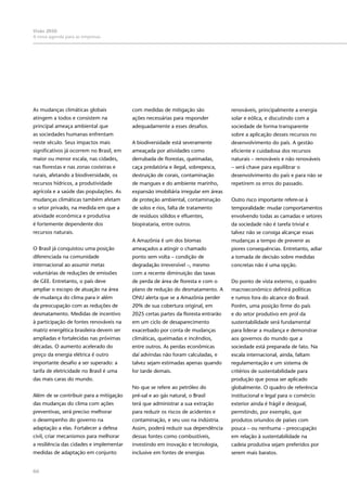 Visão 2050:
A nova agenda para as empresas
66
As mudanças climáticas globais
atingem a todos e consistem na
principal ameaça ambiental que
as sociedades humanas enfrentam
neste século. Seus impactos mais
significativos já ocorrem no Brasil, em
maior ou menor escala, nas cidades,
nas florestas e nas zonas costeiras e
rurais, afetando a biodiversidade, os
recursos hídricos, a produtividade
agrícola e a saúde das populações. As
mudanças climáticas também afetam
o setor privado, na medida em que a
atividade econômica e produtiva
é fortemente dependente dos
recursos naturais.
O Brasil já conquistou uma posição
diferenciada na comunidade
internacional ao assumir metas
voluntárias de reduções de emissões
de GEE. Entretanto, o país deve
ampliar o escopo de atuação na área
de mudança do clima para ir além
da preocupação com as reduções de
desmatamento. Medidas de incentivo
à participação de fontes renováveis na
matriz energética brasileira devem ser
ampliadas e fortalecidas nas próximas
décadas. O aumento acelerado do
preço da energia elétrica é outro
importante desafio a ser superado: a
tarifa de eletricidade no Brasil é uma
das mais caras do mundo.
Além de se contribuir para a mitigação
das mudanças do clima com ações
preventivas, será preciso melhorar
o desempenho do governo na
adaptação a elas. Fortalecer a defesa
civil, criar mecanismos para melhorar
a resiliência das cidades e implementar
medidas de adaptação em conjunto
com medidas de mitigação são
ações necessárias para responder
adequadamente a esses desafios.
A biodiversidade está severamente
ameaçada por atividades como
derrubada de florestas, queimadas,
caça predatória e ilegal, sobrepesca,
destruição de corais, contaminação
de mangues e do ambiente marinho,
expansão imobiliária irregular em áreas
de proteção ambiental, contaminação
de solos e rios, falta de tratamento
de resíduos sólidos e efluentes,
biopirataria, entre outros.
A Amazônia é um dos biomas
ameaçados a atingir o chamado
ponto sem volta – condição de
degradação irreversível –, mesmo
com a recente diminuição das taxas
de perda de área de floresta e com o
plano de redução do desmatamento. A
ONU alerta que se a Amazônia perder
20% de sua cobertura original, em
2025 certas partes da floresta entrarão
em um ciclo de desaparecimento
exacerbado por conta de mudanças
climáticas, queimadas e incêndios,
entre outros. As perdas econômicas
daí advindas não foram calculadas, e
talvez sejam estimadas apenas quando
for tarde demais.
No que se refere ao petróleo do
pré-sal e ao gás natural, o Brasil
terá que administrar a sua extração
para reduzir os riscos de acidentes e
contaminação, e seu uso na indústria.
Assim, poderá reduzir sua dependência
dessas fontes como combustíveis,
investindo em inovação e tecnologia,
inclusive em fontes de energias
renováveis, principalmente a energia
solar e eólica, e discutindo com a
sociedade de forma transparente
sobre a aplicação desses recursos no
desenvolvimento do país. A gestão
eficiente e cuidadosa dos recursos
naturais – renováveis e não renováveis
– será chave para equilibrar o
desenvolvimento do país e para não se
repetirem os erros do passado.
Outro risco importante refere-se à
temporalidade: mudar comportamentos
envolvendo todas as camadas e setores
da sociedade não é tarefa trivial e
talvez não se consiga alcançar essas
mudanças a tempo de prevenir as
piores consequências. Entretanto, adiar
a tomada de decisão sobre medidas
concretas não é uma opção.
Do ponto de vista externo, o quadro
macroeconômico definirá políticas
e rumos fora do alcance do Brasil.
Porém, uma posição firme do país
e do setor produtivo em prol da
sustentabilidade será fundamental
para liderar a mudança e demonstrar
aos governos do mundo que a
sociedade está preparada de fato. Na
escala internacional, ainda, faltam
regulamentação e um sistema de
critérios de sustentabilidade para
produção que possa ser aplicado
globalmente. O quadro de referência
institucional e legal para o comércio
exterior ainda é frágil e desigual,
permitindo, por exemplo, que
produtos oriundos de países com
pouca – ou nenhuma – preocupação
em relação à sustentabilidade na
cadeia produtiva sejam preferidos por
serem mais baratos.
 