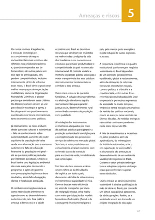 67
Ameaças e riscos 5
Os custos relativos à legalização,
à inovação tecnológica e
ao cumprimento de regras
socioambientais mais restritivas são
refletidos nos produtos brasileiros
e, quando comparados aos de
fornecedores de outros países sem
esse tipo de preocupação, eles
perdem competitividade, inclusive
internamente. A fim de enfrentar
esses riscos, o Brasil deve se posicionar
melhor nos espaços de negociações
multilaterais, como na Organização
Mundial do Comércio, e propor
pactos que considerem esses critérios.
Os diferentes setores devem se unir
para discutir estratégias e ações, a
fim de garantir um posicionamento
coordenado nos fóruns internacionais,
tanto econômicos como políticos.
Já internamente, os riscos incluem
desde questões culturais e econômicas
– falta de conhecimento sobre
sustentabilidade, aumento do poder
aquisitivo da população de baixa
renda sem a formação para o consumo
sustentável e falta de educação
financeira da população em geral –
até as questões políticas pautadas
por interesses duvidosos. Embora o
Brasil tenha uma legislação ambiental
das mais avançadas do mundo e
programas e ações de governo
com preocupações legítimas e bons
resultados, ainda falta divulgação,
clareza e fiscalização adequada.
O combate à corrupção coloca-se
como necessidade premente na
agenda rumo ao desenvolvimento
sustentável do país. Essa prática
ameaça a democracia e a saúde
econômica no Brasil ao desvirtuar
recursos que deveriam ser investidos
na melhoria das condições de vida
dos brasileiros e nos mecanismos e
estruturas para maior produtividade e
competitividade do país no mercado
internacional. O controle social e a
melhoria da gestão pública associada à
maior transparência dos atos públicos
são instrumentos fundamentais no
combate a essa ameaça.
Outro risco refere-se às questões
fundiárias. A solução desses problemas
e a efetivação da reforma agrária
são fundamentais para garantir
justiça social, desenvolvimento rural
sustentável e aumento de produção
com qualidade.
A instalação dos instrumentos
econômicos adequados por meio
de políticas públicas para garantir a
produção sustentável é condição para
a competitividade dos produtos e
serviços brasileiros no mercado global.
Sem isso, o setor produtivo e os
consumidores arcariam sozinhos com
o elevado custo da transição
para a economia verde, inviabilizando
sua consecução.
Um fator de risco comum a vários
setores refere-se às dificuldades
de logística por todo o país,
decorrentes de falta de infraestrutura,
investimentos e capacidade técnica.
Deve-se buscar maior eficiência
no setor de transportes por meio
de integração modal. Uma matriz
com maior participação dos modais
ferroviário e hidroviário (fluvial e de
cabotagem) é fundamental para o
país, pelo menor gasto energético
e pela redução de custos logísticos
e atrasos.
A conjuntura econômica e o quadro
institucional que favoreçam negócios
sustentáveis no Brasil dependem
de um contexto geoeconômico
equilibrado, global e nacionalmente,
além da efetivação de reformas
estruturais importantes no país,
como a política, a tributária e a
previdenciária, entre outras. Essas
reformas são reivindicadas pelo setor
empresarial e por outros segmentos
da sociedade há muito tempo e,
embora se tenha iniciado um processo
de revisão das políticas nacionais,
pouco se avançou nesse sentido nas
últimas décadas. As medidas enérgicas
necessárias continuam pendentes
neste início do século XXI.
A falta de investimentos e incentivos
no setor produtivo além da
agroindústria, da mineração e
da indústria automotiva, o foco
em exportação de commodities
e a burocracia são ameaças ao
desenvolvimento de um ambiente
saudável de negócios no Brasil.
Governo e setor privado terão que
buscar soluções conjuntas de longo
prazo para enfrentar e superar
esses obstáculos.
Outro entrave ao desenvolvimento
sustentável é a baixa qualificação da
mão de obra no Brasil, por conta de
um déficit educacional persistente,
de várias gerações. Porém, se a
sociedade se unir em torno de um
projeto integrado de educação
 