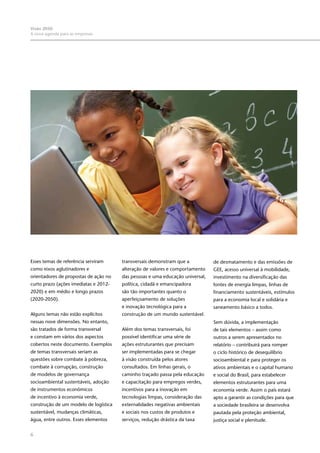 6
Visão 2050:
A nova agenda para as empresas
Esses temas de referência serviram
como eixos aglutinadores e
orientadores de propostas de ação no
curto prazo (ações imediatas e 2012-
2020) e em médio e longo prazos
(2020-2050).
Alguns temas não estão explícitos
nessas nove dimensões. No entanto,
são tratados de forma transversal
e constam em vários dos aspectos
cobertos neste documento. Exemplos
de temas transversais seriam as
questões sobre combate à pobreza,
combate à corrupção, construção
de modelos de governança
socioambiental sustentáveis, adoção
de instrumentos econômicos
de incentivo à economia verde,
construção de um modelo de logística
sustentável, mudanças climáticas,
água, entre outros. Esses elementos
transversais demonstram que a
alteração de valores e comportamento
das pessoas e uma educação universal,
política, cidadã e emancipadora
são tão importantes quanto o
aperfeiçoamento de soluções
e inovação tecnológica para a
construção de um mundo sustentável.
Além dos temas transversais, foi
possível identificar uma série de
ações estruturantes que precisam
ser implementadas para se chegar
à visão construída pelos atores
consultados. Em linhas gerais, o
caminho traçado passa pela educação
e capacitação para empregos verdes,
incentivos para a inovação em
tecnologias limpas, consideração das
externalidades negativas ambientais
e sociais nos custos de produtos e
serviços, redução drástica da taxa
de desmatamento e das emissões de
GEE, acesso universal à mobilidade,
investimento na diversificação das
fontes de energia limpas, linhas de
financiamento sustentáveis, estímulos
para a economia local e solidária e
saneamento básico a todos.
Sem dúvida, a implementação
de tais elementos – assim como
outros a serem apresentados no
relatório – contribuirá para romper
o ciclo histórico de desequilíbrio
socioambiental e para proteger os
ativos ambientais e o capital humano
e social do Brasil, para estabelecer
elementos estruturantes para uma
economia verde. Assim o país estará
apto a garantir as condições para que
a sociedade brasileira se desenvolva
pautada pela proteção ambiental,
justiça social e plenitude.
 
