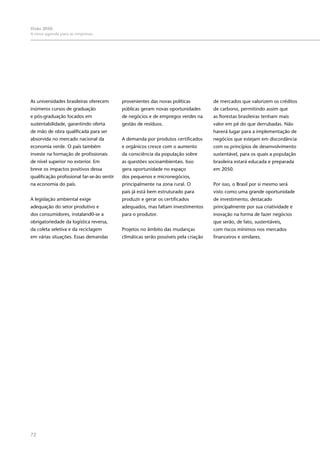 72
Visão 2050:
A nova agenda para as empresas
As universidades brasileiras oferecem
inúmeros cursos de graduação
e pós-graduação focados em
sustentabilidade, garantindo oferta
de mão de obra qualificada para ser
absorvida no mercado nacional da
economia verde. O país também
investe na formação de profissionais
de nível superior no exterior. Em
breve os impactos positivos dessa
qualificação profissional far-se-ão sentir
na economia do país.
A legislação ambiental exige
adequação do setor produtivo e
dos consumidores, instaland0-se a
obrigatoriedade da logística reversa,
da coleta seletiva e da reciclagem
em várias situações. Essas demandas
provenientes das novas políticas
públicas geram novas oportunidades
de negócios e de empregos verdes na
gestão de resíduos.
A demanda por produtos certificados
e orgânicos cresce com o aumento
da consciência da população sobre
as questões socioambientais. Isso
gera oportunidade no espaço
dos pequenos e micronegócios,
principalmente na zona rural. O
país já está bem estruturado para
produzir e gerar os certificados
adequados, mas faltam investimentos
para o produtor.
Projetos no âmbito das mudanças
climáticas serão possíveis pela criação
de mercados que valorizem os créditos
de carbono, permitindo assim que
as florestas brasileiras tenham mais
valor em pé do que derrubadas. Não
haverá lugar para a implementação de
negócios que estejam em discordância
com os princípios de desenvolvimento
sustentável, para os quais a população
brasileira estará educada e preparada
em 2050.
Por isso, o Brasil por si mesmo será
visto como uma grande oportunidade
de investimento, destacado
principalmente por sua criatividade e
inovação na forma de fazer negócios
que serão, de fato, sustentáveis,
com riscos mínimos nos mercados
financeiros e similares.
 