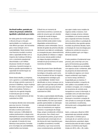 74
Visão 2050:
A nova agenda para as empresas
Um Brasil melhor, pautado por
valores de proteção ambiental,
igualdade e plenitude para todos.
Em várias partes do mundo prevalece
o discurso de que a crise gera
oportunidades e as mudanças, por
mais difíceis que sejam, são necessárias
para a nossa evolução rumo à
sustentabilidade. Neste momento de
crise financeira mundial e incerteza
sobre a capacidade de lidar com os
impactos das mudanças climáticas,
com o crescimento populacional
descontrolado e com milhões
de pessoas vivendo em situação
subumana, é possível enxergar no
Brasil as grandes oportunidades e a
capacidade de transformação nas
próximas décadas.
Diante desses desafios, as empresas,
com o governo e a sociedade brasileira,
têm um longo caminho a percorrer. O
processo é trabalhoso, requer mudança
de valores e postura que rompa com
ideias conservadoras. Portanto, a
criação de uma agenda integrada
é essencial para que se consiga
alcançar um desenvolvimento de fato
sustentável em 2050.
As empresas deverão estar estruturadas
para essa nova era. A transição
dependerá de abertura e esforço
de todos os setores para inovar e
liderar o processo. A dificuldade de
analisar positivamente a relação entre
desempenho econômico empresarial e
responsabilidade socioambiental deverá
ser superada. A inserção de novas
lideranças nesse processo, formadas
já na nova lógica da sustentabilidade,
poderá facilitar essa transição.
O Brasil vive um momento de
crescimento econômico e aumento do
poder de consumo que vem atraindo
a atenção do mundo há alguns
anos. Entretanto, em seu enorme e
diverso território ainda existem muitas
disparidades socioeconômicas e
ambientais a serem enfrentadas. Caso as
decisões de gestão das próximas décadas
não levarem esse dado em consideração,
as consequências para o desenvolvimento
do país poderão ser nefastas e o colapso
dos recursos naturais poderá conduzir
ao colapso da própria sociedade, a
exemplo do que já aconteceu em outros
momentos da História.
Neste documento foram identificadas
inúmeras oportunidades de inovação
tecnológica e de gestão, assim como
formas inovadoras de fazer de negócios
e de planejamento estratégico para
a sustentabilidade. Também foram
identificados os riscos e ameaças com os
quais o país terá que lidar para enfrentar
os desafios e para que possa alcançar
um grau de desenvolvimento mais
sustentável em 2050.
De todas as oportunidades identificadas,
tanto no relatório global quanto na sua
versão brasileira, fica claro que existem
grandes oportunidades na valorização
e valoração da biodiversidade, bem
como no investimento em negócios
inclusivos e na produção de energia
limpa, sempre considerando a eficiência
dos processos. Para o Brasil, essa é
uma perspectiva positiva, já que somos
responsáveis pela conservação de um
dos biomas de maior importância para
o equilíbrio ecossistêmico mundial,
a Amazônia, e que nossa economia
cresce consistentemente, permitindo
que sejam criados novos modelos de
negócios verdes e inclusivos. Com
relação à energia, já temos métodos
consolidados e um enorme potencial
para a expansão de fontes renováveis,
como as usinas eólicas e a produção de
biocombustíveis, duas grandes apostas
mundiais nas próximas décadas. Assim,
a introdução de novas tecnologias para
melhoria do controle de consumo e
eficiência poderá suprir com folga a
demanda nacional.
O setor produtivo é fundamental nesse
processo, pois conta hoje com uma
gama de ferramentas que possibilita
identificar a relação de suas atividades
com aspectos sociais e ambientais, além
da perspectiva de desenvolvimento
de modelos de negócios com menor
impacto ambiental e que tragam,
ao mesmo tempo, benefícios e
longevidade para as empresas. É
fundamental também o empenho do
setor público e da sociedade civil no
combate à corrupção, com a instalação
de mecanismos de controle social,
transparência e acesso à informação. A
sociedade como um todo deve buscar
e garantir marcos regulatórios que
favoreçam e incentivem a atuação do
setor privado na construção de cidades
mais sustentáveis e ecoeficientes,
diminuindo assim a desigualdade social
existente no país.
Assim, a visão para o Brasil em 2050
apresentada aqui pretende subsidiar
as discussões e contribuir para a
construção de um caminho rumo ao
desenvolvimento sustentável, objeto
central da discussão de todos os países
durante a Conferência das Nações
Unidas em 2012, a Rio + 20, e além.
 