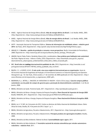 76
Visão 2050:
A nova agenda para as empresas
•	 ANEEL – Agência Nacional de Energia Elétrica (Brasil). Atlas de energia elétrica do Brasil. 2. ed. Brasília: ANEEL, 2005.
243p. Disponível em: <http://www.aneel.gov.br/area.cfm?idArea=659&idPerfil=6>.
•	 ANEEL – Agência Nacional de Energia Elétrica (Brasil). Atlas de energia elétrica do Brasil. 3. ed. Brasília: ANEEL, 2008.
234p. Disponível em: <http://www.aneel.gov.br/area.cfm?idArea=659&idPerfil=6>.
•	 ANTP – Associação Nacional de Transportes Públicos. Sistema de informações da mobilidade urbana – relatório geral
2010. São Paulo, 2010. Disponível em: <http://portal1.antp.net/site/simob/Lists/rltgrl10/rltgrl10menu.aspx>.
•	 ARAUJO, R. S. Resenha – padrão de produção e consumo: novas perspectivas. Recife: Universidade de Pernambuco,
2008. Disponível em: <http://www.fcap.adm.br/arquivos/Resenha_Renata_Santiago_7Periodo.pdf>.
•	 ARAÚJO, Racine Tadeu Prado e Vanderley Moacyr John, coordenadores. Boas práticas para habitação mais sustentável.
São Paulo: Páginas & Letras – Editora e Gráfica, 2010. Disponível em: <http://downloads.caixa.gov.br/_arquivos/
desenvolvimento_urbano/gestao_ambiental/SELO_CASA_AZUL_CAIXA_versaoweb.pdf>.
•	 BBC. Brasil sobe em ranking internacional de qualidade de vida. 2010. Disponível em: <http://www.bbc.co.uk/
portuguese/noticias/2010/01/100106_ranking_qualidade_vida_rw.shtml>.
•	 BIAZIN, C.C. e GODOY, A M.G. O selo verde: uma nova exigência internacional para as organizações. Anais do
XX Encontro Nacional de Engenharia da Produção e VI International Conference on Industrial Engineering and Operation
Management. pp. 1-8. São Paulo, 30 de outubro a 1o
de novembro de 2000 (publicado em CD). Disponível em: <http://
www.ciflorestas.com.br/arquivos/doc_o_organizacoes_32081.pdf>.
•	 Biderman, R., L. Betiol, L. Macedo, M. Monzoni e R. Mazon – ICLEI e GVces (orgs.). Guia de compras públicas
sustentáveis: uso do poder de compra do governo para a promoção do desenvolvimento sustentável. 2. ed. Rio de
Janeiro, 2008.
•	 BRASIL, Ministério da Saúde. Portal da Saúde, 2011. Disponível em: <http://portalsaude.saude.gov.br/>.
•	 BRASIL, Ministério de Minas e Energia, Empresa de Pesquisa Energética. Plano Decenal de Expansão de Energia 2020.
Brasília: MME/EPE, 2011. Disponível em: <http://www.epe.gov.br/PDEE/Forms/EPEEstudo.aspx>.
•	 BRASIL, Ministério de Minas e Energia, Empresa de Pesquisa Energética. Plano Nacional de Eficiência Energética 2020.
2011.
•	 BRASIL, Lei no
12.587, de 3 de janeiro de 2012. Institui as diretrizes da Política Nacional de Mobilidade Urbana. Diário
Oficial da União, Brasília, DF, 4 de janeiro de 2012. Seção 1, p. 1.
•	 BRASIL, Ministério da Agricultura, Pecuária e Abastecimento, 2011. Disponível em: <http://www.agricultura.gov.br/>
•	 BRASIL, Ministério da Agricultura, Pecuária e Abastecimento. Principais produtos do agronegócio brasileiro. Brasília,
2008.
•	 BRASIL, Ministério do Meio Ambiente. Walmart do Brasil. Sustentabilidade aqui e agora. 2011.
•	 BRASIL, Ministério do Meio Ambiente. 1o
Inventário nacional de emissões atmosféricas por veículos automotores
rodoviários – relatório final. 2011.
 