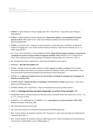 78
Visão 2050:
A nova agenda para as empresas
•	 EMBRAPA – Empresa Brasileira de Pesquisa Agropecuária. 2011. Disponível em: <http://www.cnpat.embrapa.br/
blog/?paged=3>.
•	 EMBRAPA – Empresa Brasileira de Pesquisa Agropecuária. Aquecimento global e a nova geografia da produção
agrícola no Brasil. 2008. Disponível em: <http://www.embrapa.br/publicacoes/institucionais/titulos-avulsos/
aquecimentoglobal.pdf>.
•	 FERREIRA, Luiz Antonio Cortez. Transporte, mudanças climáticas e a importância dos co-benefícios na definição de
medidas de mitigação para o setor. Revista Temática Mudanças Climáticas e Saúde. Revista Interfacehs, Vol. 6, no
2.
SENAC, agosto de 2011.
•	 FGV – Gvces. Centro de Estudos em Sustentabilidade da EAESP. Adoção do item mudanças climáticas no questionário
e ampliação do convite às empresas listadas são algumas novidades. BM&F BOVESPA, 12.03.10. Disponível em:
<http://www.ces.fgvsp.br/gvces/index.php?page=Conteudo&id=107&expanddiv=dv3>. Acesso em: 15.05.12.
•	 FIB – Felicidade Interna Bruta. Disponível em: <http://www.felicidadeinternabruta.org.br/>.
•	 FRIEDMAN, T. Hot, flat and crowded. 2009.
•	 FUNASA – Fundação Nacional da Saúde, Ministério da Saúde. Impactos na saúde e no Sistema Único de Saúde
decorrentes de agravos relacionados a um saneamento ambiental inadequado. Brasília, 2010. Disponível em: <http://
www.funasa.gov.br/internet/arquivos/biblioteca/estudosPesquisas_ImpactosSaude.pdf>.
•	 GONTIJO, et. al. Aplicação de logística reversa de ciclo fechado e tecnologia de reciclagem para embalagens de
Polietileno Tereftalato (PET).
•	 GOVERNO FEDERAL. Programa Brasileiro da Qualidade e Produtividade do Habitat. Disponível em: <http://www.
pbqp-h.com.br/Programa.aspx>.
•	 GOVERNO FEDERAL. 2011. Disponível em: <http://www.brasilsemmiseria.gov.br/conheca-o-plano/>.
•	 GRUBB, M. Technology innovation and climate change policy: an overview of issues and option. 2007.
•	 GUANDALINI, Giuliano. Entrevista Amartya Sen Mercados, Justiça e Liberdade. Revista Veja, edição 2267, ano 45, no
18,
p. 17-21, 2 de maio de 2012.
•	 GUILHOTO, J. J. M.; FURTUOSO, M. C.O; BARROS, G. S.C. O agronegócio na economia brasileira: 1994 a 1999.
Relatório de Pesquisa. CNA/Cepea, 2000.
•	 http://www.pnud.org.br/odm/index.php.
•	 http://www.unep.org/greeneconomy/greeneconomyreport/tabid/29846/default.aspx.
•	 IBGE – Instituto Brasileiro de Geografia e Estatística 2011. Disponível em: <http://www.sidra.ibge.gov.br/bda/imprimir/
imprprevsaf.asp?t=2&u=1>.
•	 IBGE – Instituto Brasileiro de Geografia e Estatística, 2008. Disponível em: <http://www.ibge.gov.br/home/presidencia/
noticias/noticia_visualiza.php?id_noticia=1138&id_pagina=1> .
 